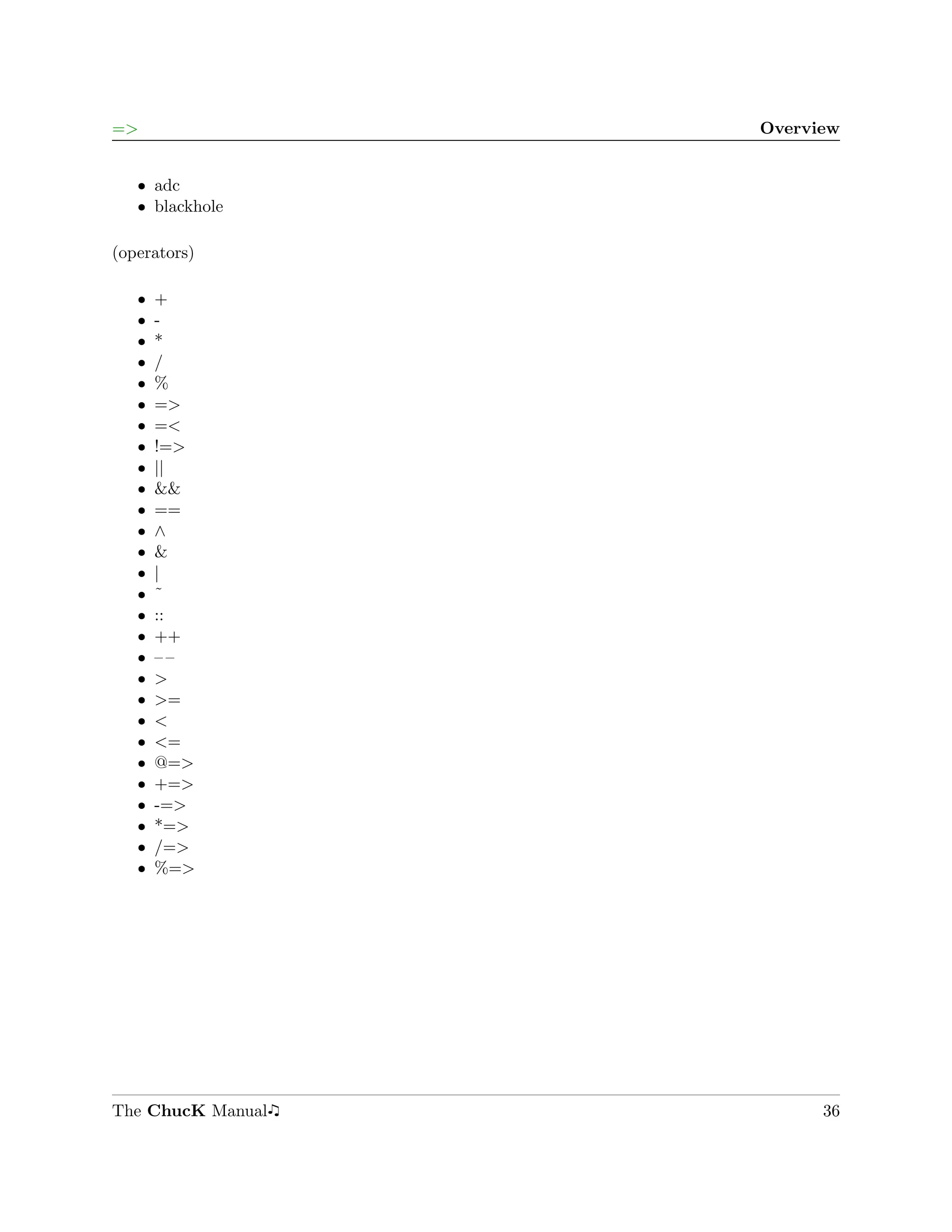 =>                 Overview


   ˆ adc
   ˆ blackhole

(operators)

   ˆ   +
   ˆ   -
   ˆ   *
   ˆ   /
   ˆ   %
   ˆ   =>
   ˆ   =<
   ˆ   !=>
   ˆ   ||
   ˆ   &&
   ˆ   ==
   ˆ   ∧
   ˆ   &
   ˆ   |
   ˆ   ˜
   ˆ   ::
   ˆ   ++
   ˆ   ––
   ˆ   >
   ˆ   >=
   ˆ   <
   ˆ   <=
   ˆ   @=>
   ˆ   +=>
   ˆ   -=>
   ˆ   *=>
   ˆ   /=>
   ˆ   %=>




The ChucK Manual         36
 