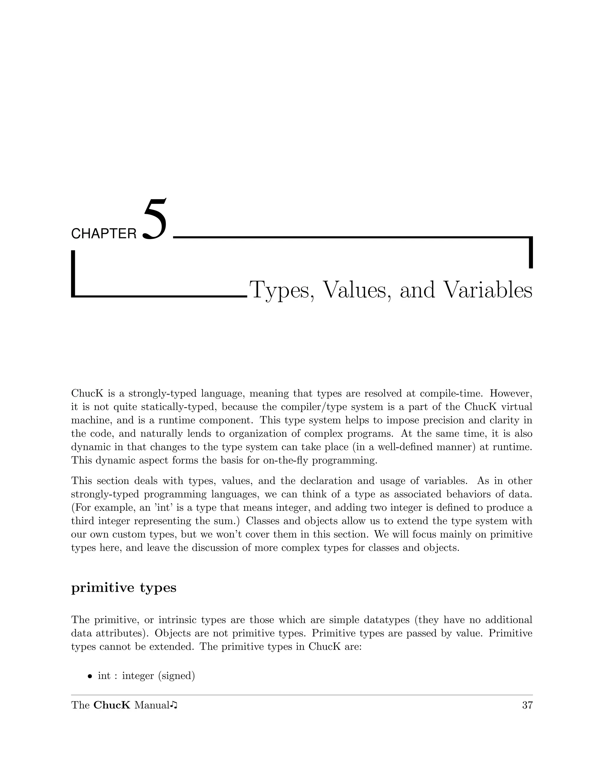 CHAPTER       5
                                     Types, Values, and Variables



ChucK is a strongly-typed language, meaning that types are resolved at compile-time. However,
it is not quite statically-typed, because the compiler/type system is a part of the ChucK virtual
machine, and is a runtime component. This type system helps to impose precision and clarity in
the code, and naturally lends to organization of complex programs. At the same time, it is also
dynamic in that changes to the type system can take place (in a well-deﬁned manner) at runtime.
This dynamic aspect forms the basis for on-the-ﬂy programming.
This section deals with types, values, and the declaration and usage of variables. As in other
strongly-typed programming languages, we can think of a type as associated behaviors of data.
(For example, an ’int’ is a type that means integer, and adding two integer is deﬁned to produce a
third integer representing the sum.) Classes and objects allow us to extend the type system with
our own custom types, but we won’t cover them in this section. We will focus mainly on primitive
types here, and leave the discussion of more complex types for classes and objects.


primitive types

The primitive, or intrinsic types are those which are simple datatypes (they have no additional
data attributes). Objects are not primitive types. Primitive types are passed by value. Primitive
types cannot be extended. The primitive types in ChucK are:

   ˆ int : integer (signed)

The ChucK Manual                                                                               37
 