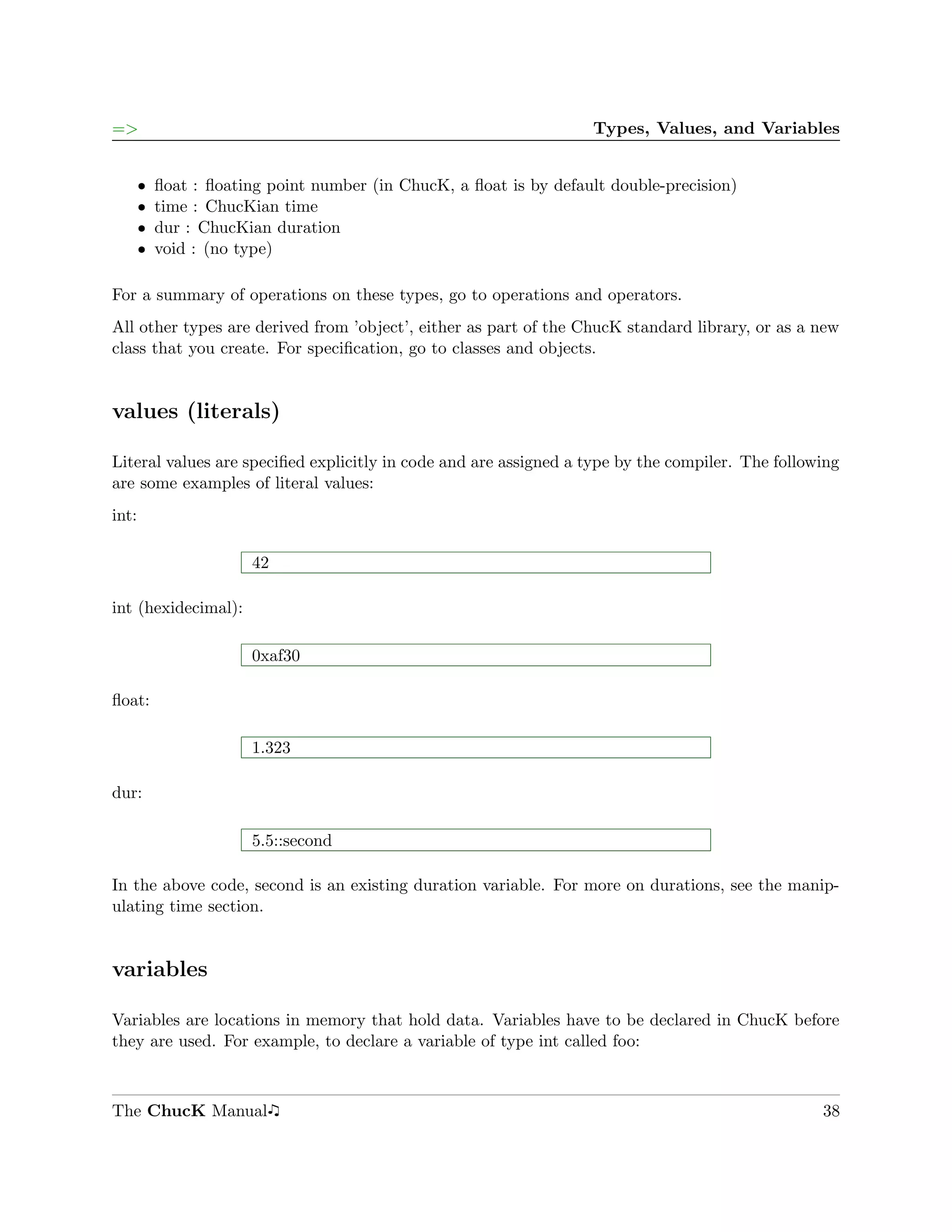 =>                                                                  Types, Values, and Variables


       ˆ   ﬂoat : ﬂoating point number (in ChucK, a ﬂoat is by default double-precision)
       ˆ   time : ChucKian time
       ˆ   dur : ChucKian duration
       ˆ   void : (no type)

For a summary of operations on these types, go to operations and operators.
All other types are derived from ’object’, either as part of the ChucK standard library, or as a new
class that you create. For speciﬁcation, go to classes and objects.


values (literals)

Literal values are speciﬁed explicitly in code and are assigned a type by the compiler. The following
are some examples of literal values:
int:

                       42

int (hexidecimal):

                       0xaf30

ﬂoat:

                       1.323

dur:

                       5.5::second

In the above code, second is an existing duration variable. For more on durations, see the manip-
ulating time section.


variables

Variables are locations in memory that hold data. Variables have to be declared in ChucK before
they are used. For example, to declare a variable of type int called foo:



The ChucK Manual                                                                                  38
 