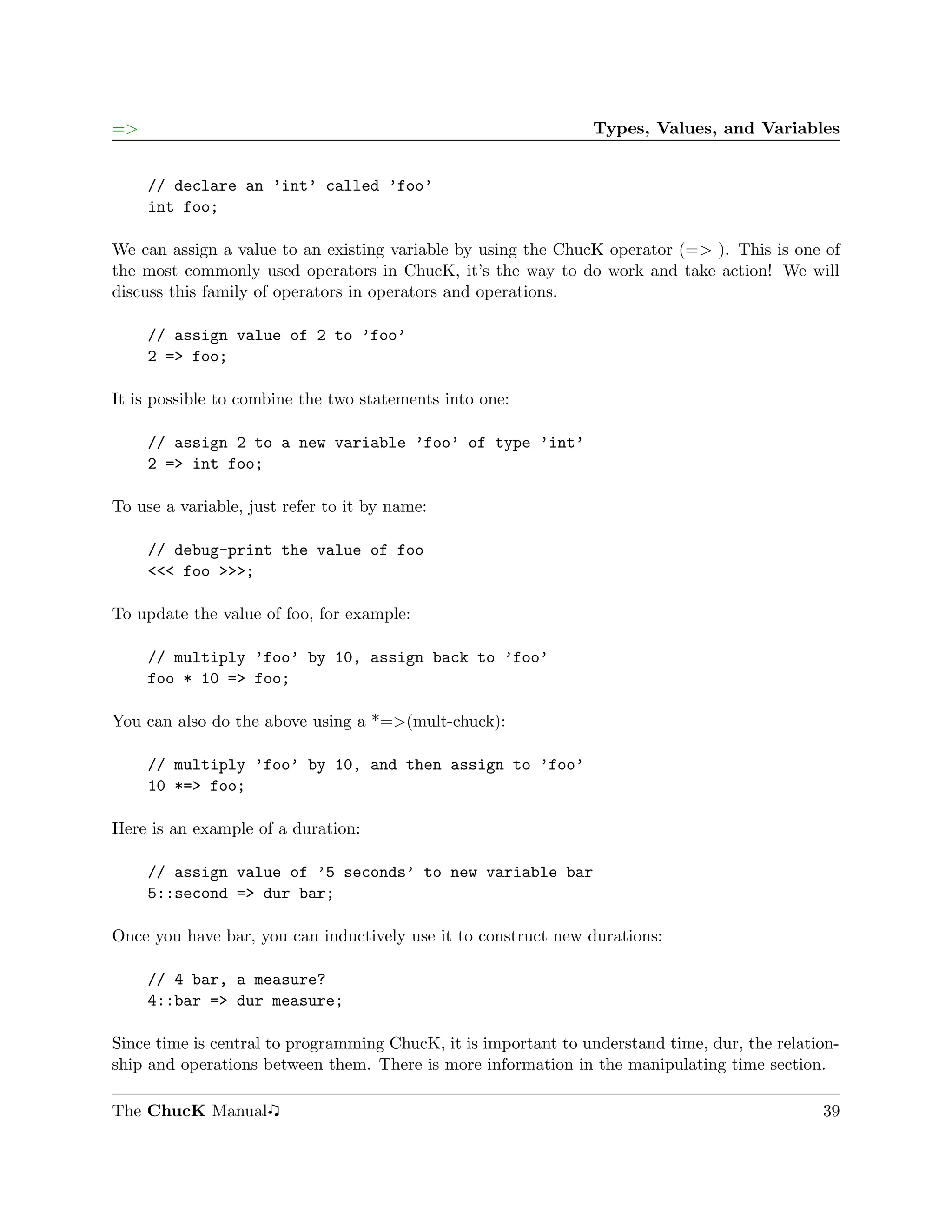 =>                                                              Types, Values, and Variables


     // declare an ’int’ called ’foo’
     int foo;

We can assign a value to an existing variable by using the ChucK operator (=> ). This is one of
the most commonly used operators in ChucK, it’s the way to do work and take action! We will
discuss this family of operators in operators and operations.

     // assign value of 2 to ’foo’
     2 => foo;

It is possible to combine the two statements into one:

     // assign 2 to a new variable ’foo’ of type ’int’
     2 => int foo;

To use a variable, just refer to it by name:

     // debug-print the value of foo
     <<< foo >>>;

To update the value of foo, for example:

     // multiply ’foo’ by 10, assign back to ’foo’
     foo * 10 => foo;

You can also do the above using a *=>(mult-chuck):

     // multiply ’foo’ by 10, and then assign to ’foo’
     10 *=> foo;

Here is an example of a duration:

     // assign value of ’5 seconds’ to new variable bar
     5::second => dur bar;

Once you have bar, you can inductively use it to construct new durations:

     // 4 bar, a measure?
     4::bar => dur measure;

Since time is central to programming ChucK, it is important to understand time, dur, the relation-
ship and operations between them. There is more information in the manipulating time section.

The ChucK Manual                                                                               39
 