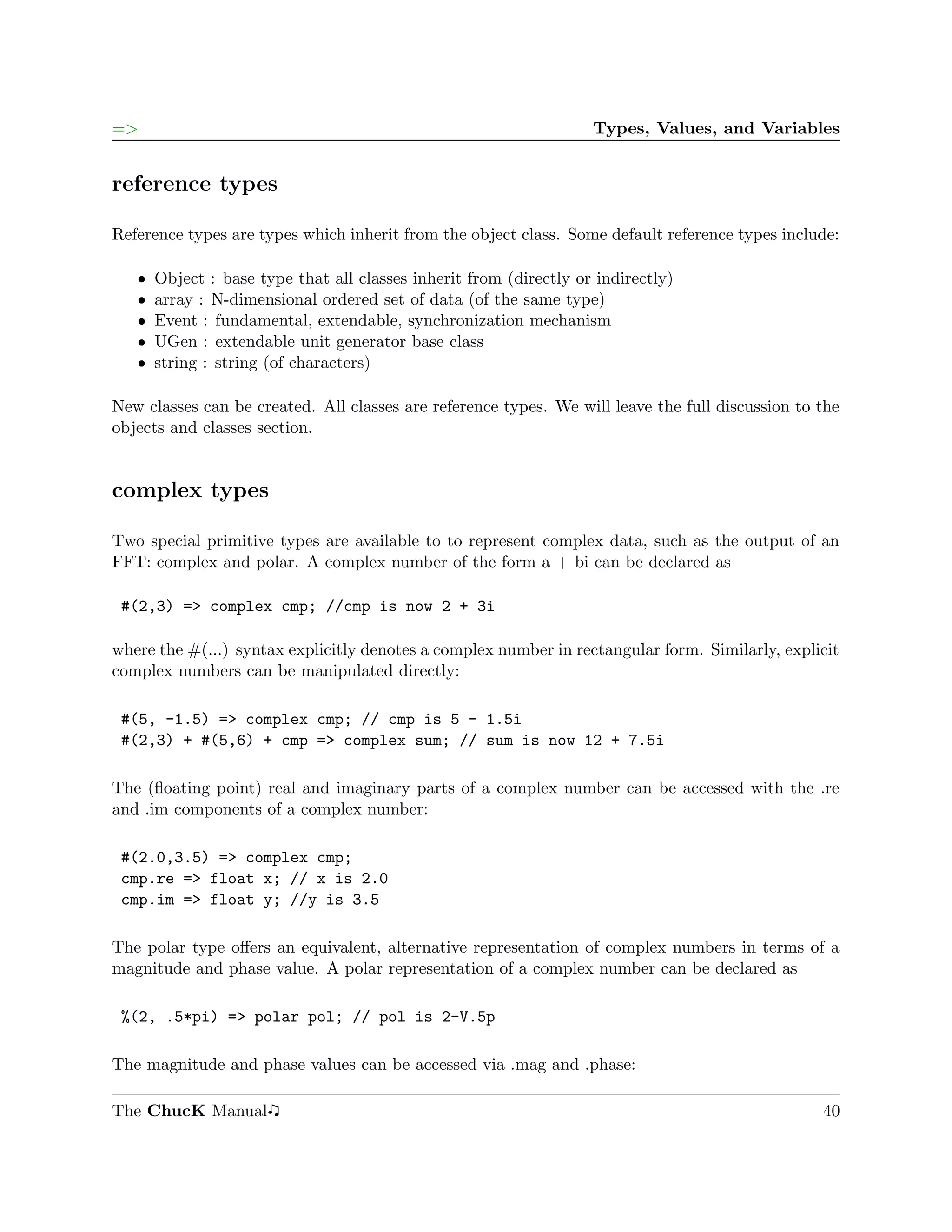 =>                                                                  Types, Values, and Variables


reference types

Reference types are types which inherit from the object class. Some default reference types include:

   ˆ   Object : base type that all classes inherit from (directly or indirectly)
   ˆ   array : N-dimensional ordered set of data (of the same type)
   ˆ   Event : fundamental, extendable, synchronization mechanism
   ˆ   UGen : extendable unit generator base class
   ˆ   string : string (of characters)

New classes can be created. All classes are reference types. We will leave the full discussion to the
objects and classes section.


complex types

Two special primitive types are available to to represent complex data, such as the output of an
FFT: complex and polar. A complex number of the form a + bi can be declared as

 #(2,3) => complex cmp; //cmp is now 2 + 3i

where the #(...) syntax explicitly denotes a complex number in rectangular form. Similarly, explicit
complex numbers can be manipulated directly:

 #(5, -1.5) => complex cmp; // cmp is 5 - 1.5i
 #(2,3) + #(5,6) + cmp => complex sum; // sum is now 12 + 7.5i

The (ﬂoating point) real and imaginary parts of a complex number can be accessed with the .re
and .im components of a complex number:

 #(2.0,3.5) => complex cmp;
 cmp.re => float x; // x is 2.0
 cmp.im => float y; //y is 3.5

The polar type oﬀers an equivalent, alternative representation of complex numbers in terms of a
magnitude and phase value. A polar representation of a complex number can be declared as

 %(2, .5*pi) => polar pol; // pol is 2-V.5p

The magnitude and phase values can be accessed via .mag and .phase:

The ChucK Manual                                                                                  40
 