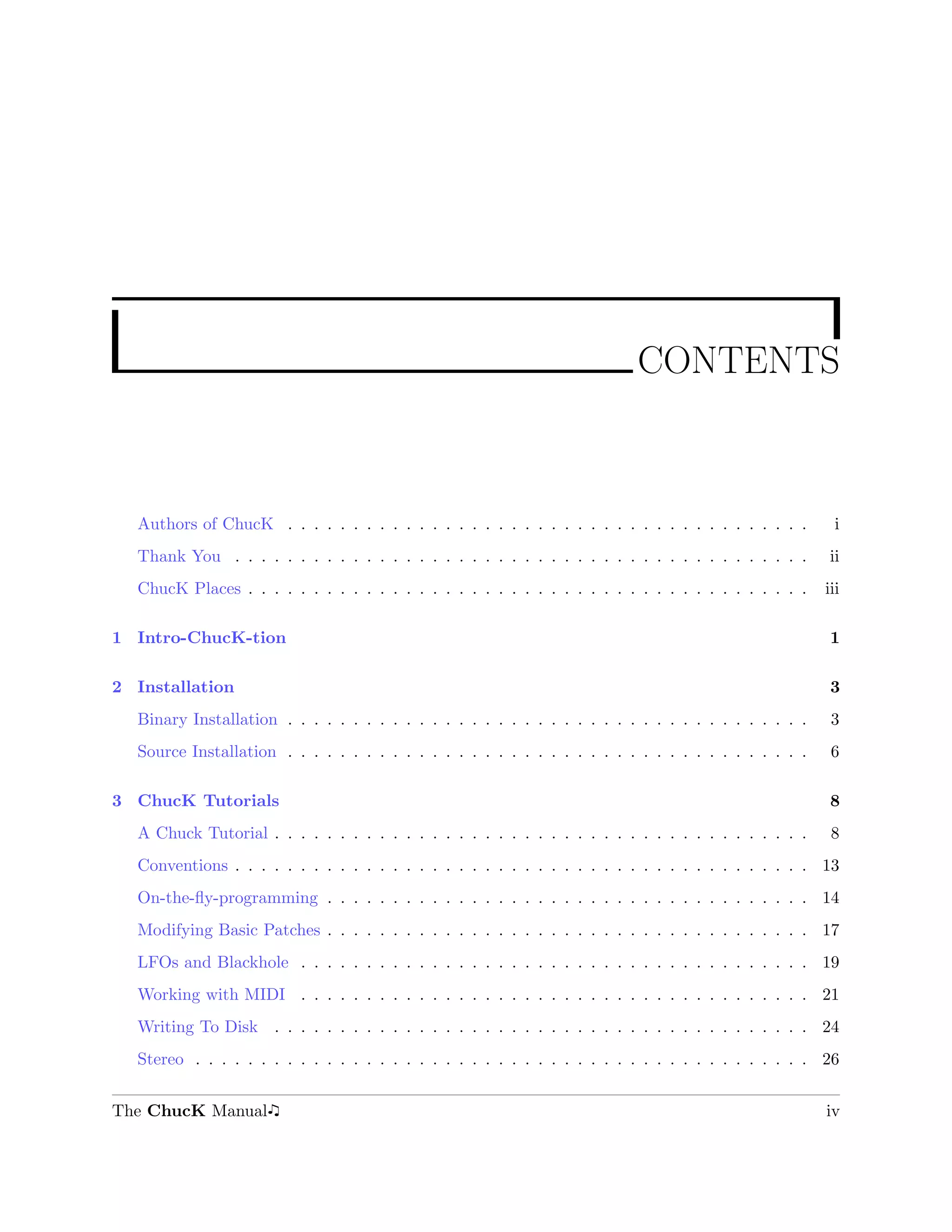 CONTENTS



  Authors of ChucK . . . . . . . . . . . . . . . . . . . . . . . . . . . . . . . . . . . . . . . .        i
  Thank You . . . . . . . . . . . . . . . . . . . . . . . . . . . . . . . . . . . . . . . . . . . .     ii
  ChucK Places . . . . . . . . . . . . . . . . . . . . . . . . . . . . . . . . . . . . . . . . . . .    iii

1 Intro-ChucK-tion                                                                                      1

2 Installation                                                                                          3
  Binary Installation . . . . . . . . . . . . . . . . . . . . . . . . . . . . . . . . . . . . . . . .    3
  Source Installation . . . . . . . . . . . . . . . . . . . . . . . . . . . . . . . . . . . . . . . .    6

3 ChucK Tutorials                                                                                       8
  A Chuck Tutorial . . . . . . . . . . . . . . . . . . . . . . . . . . . . . . . . . . . . . . . . .     8
  Conventions . . . . . . . . . . . . . . . . . . . . . . . . . . . . . . . . . . . . . . . . . . . . 13
  On-the-ﬂy-programming . . . . . . . . . . . . . . . . . . . . . . . . . . . . . . . . . . . . . 14
  Modifying Basic Patches . . . . . . . . . . . . . . . . . . . . . . . . . . . . . . . . . . . . . 17
  LFOs and Blackhole . . . . . . . . . . . . . . . . . . . . . . . . . . . . . . . . . . . . . . . 19
  Working with MIDI . . . . . . . . . . . . . . . . . . . . . . . . . . . . . . . . . . . . . . . 21
  Writing To Disk . . . . . . . . . . . . . . . . . . . . . . . . . . . . . . . . . . . . . . . . . 24
  Stereo . . . . . . . . . . . . . . . . . . . . . . . . . . . . . . . . . . . . . . . . . . . . . . . 26


The ChucK Manual                                                                                        iv
 