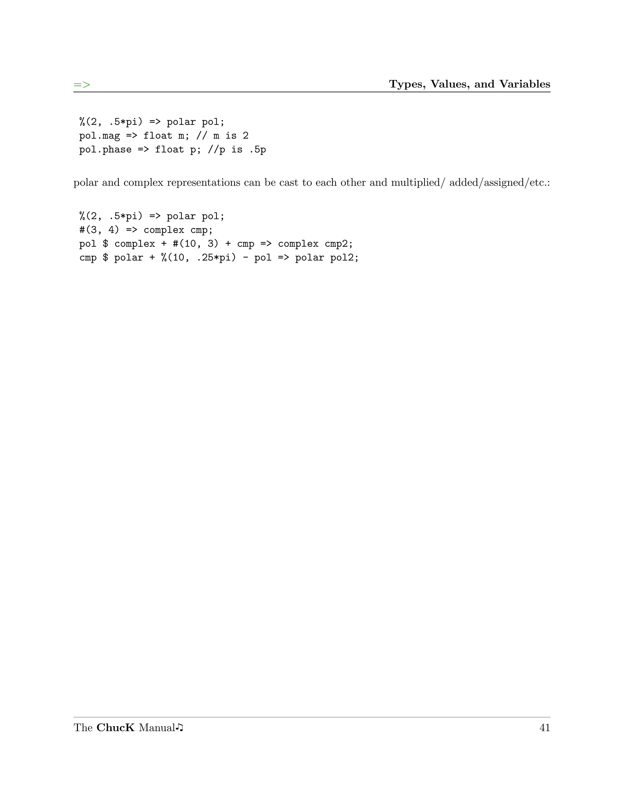 =>                                                             Types, Values, and Variables


 %(2, .5*pi) => polar pol;
 pol.mag => float m; // m is 2
 pol.phase => float p; //p is .5p

polar and complex representations can be cast to each other and multiplied/ added/assigned/etc.:

 %(2, .5*pi) => polar pol;
 #(3, 4) => complex cmp;
 pol $ complex + #(10, 3) + cmp => complex cmp2;
 cmp $ polar + %(10, .25*pi) - pol => polar pol2;




The ChucK Manual                                                                             41
 