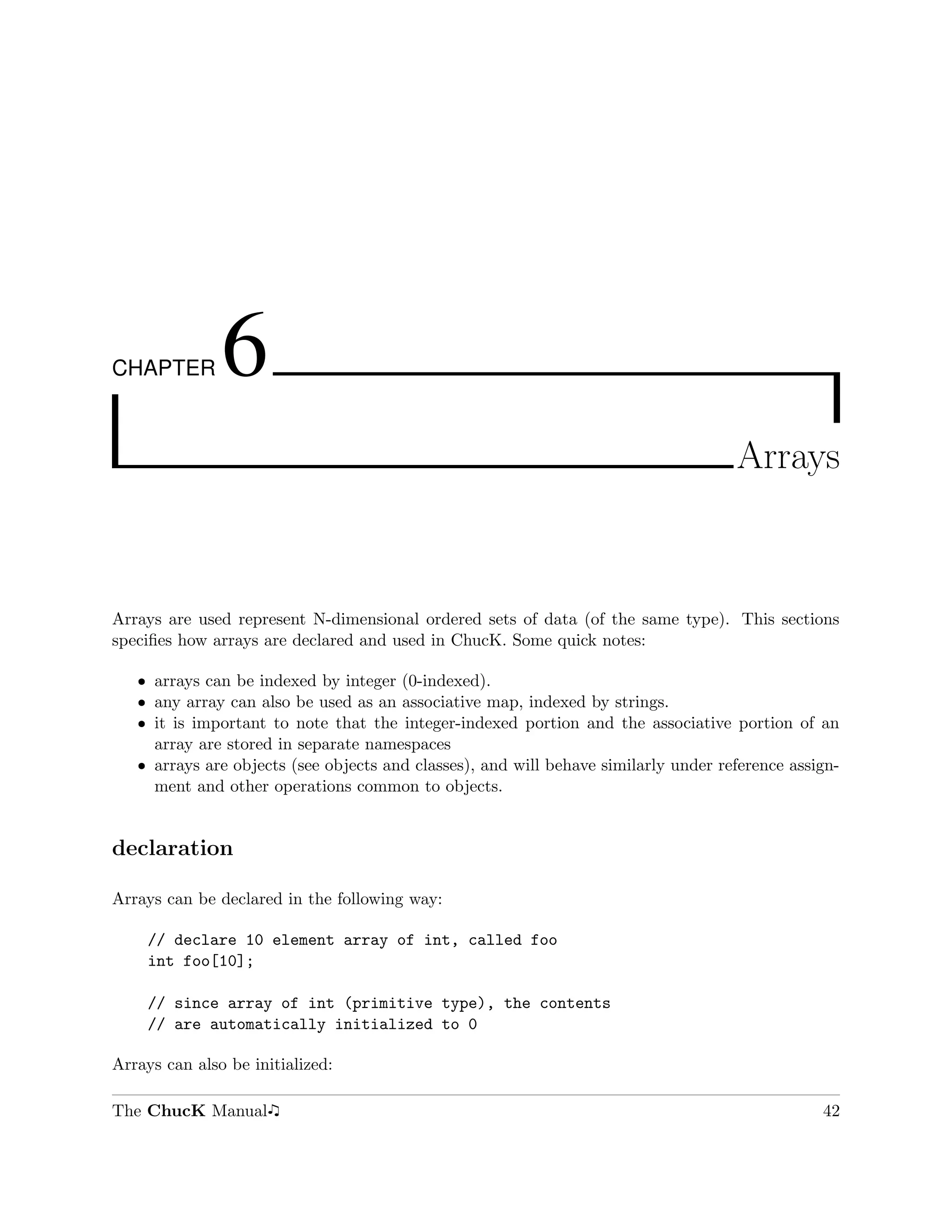 CHAPTER        6
                                                                                     Arrays



Arrays are used represent N-dimensional ordered sets of data (of the same type). This sections
speciﬁes how arrays are declared and used in ChucK. Some quick notes:

   ˆ arrays can be indexed by integer (0-indexed).
   ˆ any array can also be used as an associative map, indexed by strings.
   ˆ it is important to note that the integer-indexed portion and the associative portion of an
     array are stored in separate namespaces
   ˆ arrays are objects (see objects and classes), and will behave similarly under reference assign-
     ment and other operations common to objects.


declaration

Arrays can be declared in the following way:

     // declare 10 element array of int, called foo
     int foo[10];

     // since array of int (primitive type), the contents
     // are automatically initialized to 0

Arrays can also be initialized:

The ChucK Manual                                                                                 42
 