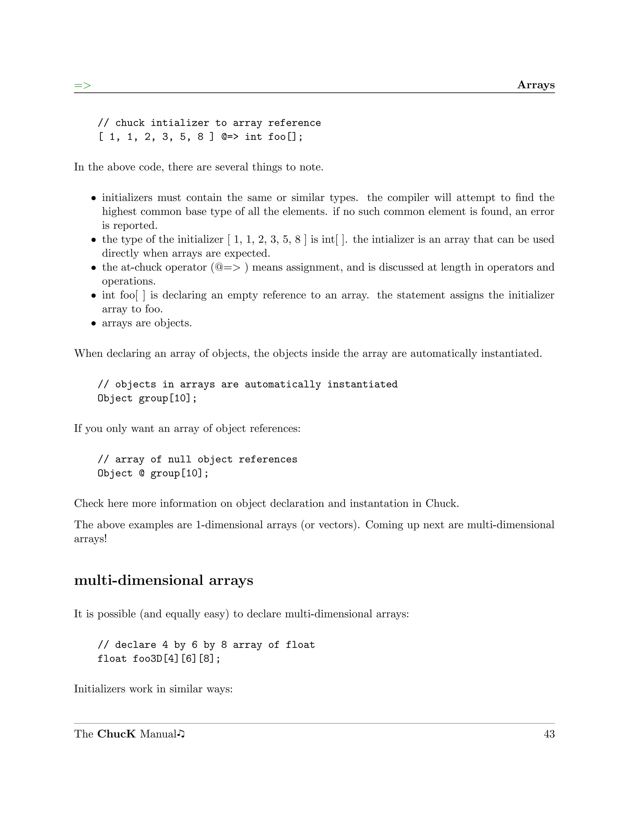 =>                                                                                                 Arrays


     // chuck intializer to array reference
     [ 1, 1, 2, 3, 5, 8 ] @=> int foo[];

In the above code, there are several things to note.

   ˆ initializers must contain the same or similar types. the compiler will attempt to ﬁnd the
     highest common base type of all the elements. if no such common element is found, an error
     is reported.
   ˆ the type of the initializer [ 1, 1, 2, 3, 5, 8 ] is int[ ]. the intializer is an array that can be used
     directly when arrays are expected.
   ˆ the at-chuck operator (@=> ) means assignment, and is discussed at length in operators and
     operations.
   ˆ int foo[ ] is declaring an empty reference to an array. the statement assigns the initializer
     array to foo.
   ˆ arrays are objects.

When declaring an array of objects, the objects inside the array are automatically instantiated.

     // objects in arrays are automatically instantiated
     Object group[10];

If you only want an array of object references:

     // array of null object references
     Object @ group[10];

Check here more information on object declaration and instantation in Chuck.
The above examples are 1-dimensional arrays (or vectors). Coming up next are multi-dimensional
arrays!


multi-dimensional arrays

It is possible (and equally easy) to declare multi-dimensional arrays:

     // declare 4 by 6 by 8 array of float
     float foo3D[4][6][8];

Initializers work in similar ways:



The ChucK Manual                                                                                         43
 