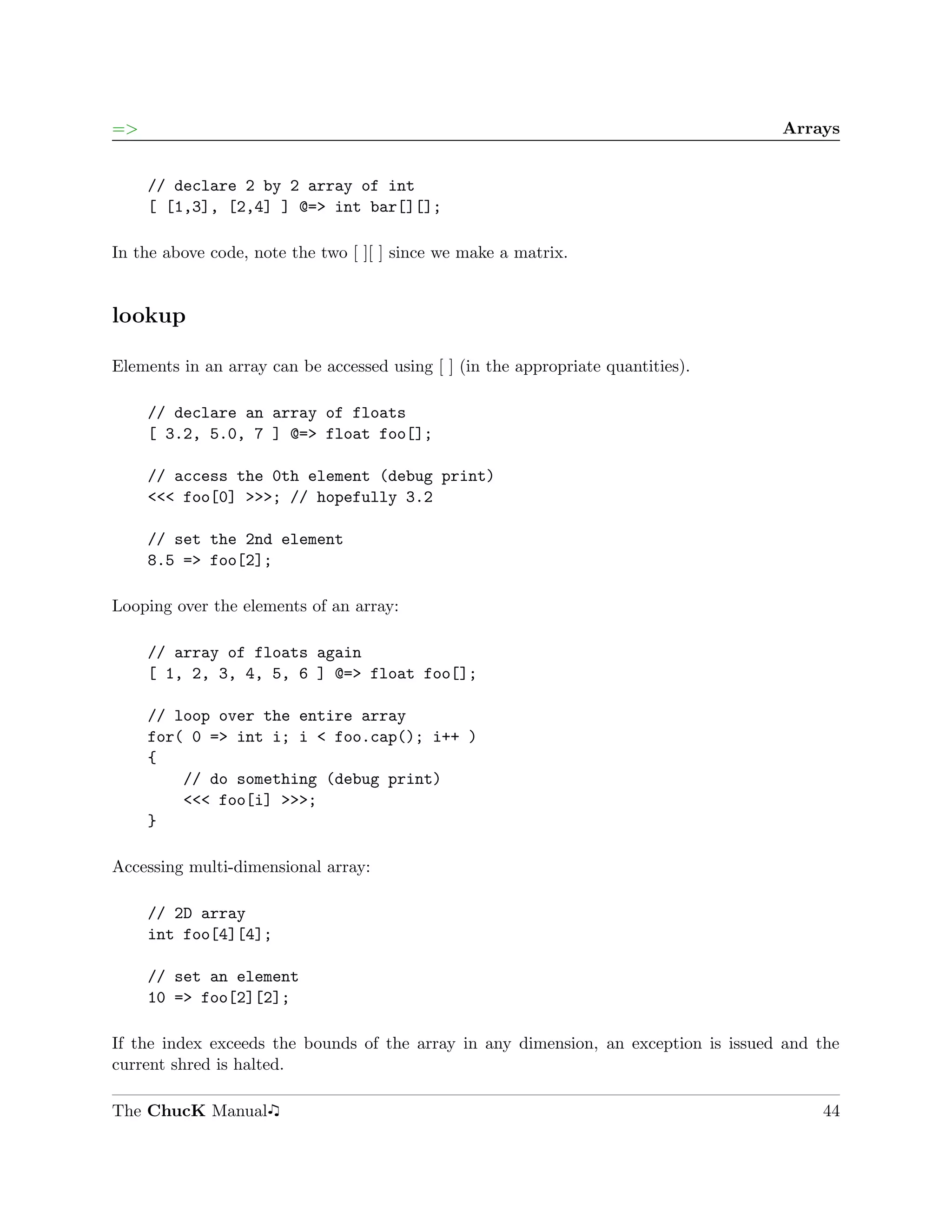 =>                                                                                   Arrays


     // declare 2 by 2 array of int
     [ [1,3], [2,4] ] @=> int bar[][];

In the above code, note the two [ ][ ] since we make a matrix.


lookup

Elements in an array can be accessed using [ ] (in the appropriate quantities).

     // declare an array of floats
     [ 3.2, 5.0, 7 ] @=> float foo[];

     // access the 0th element (debug print)
     <<< foo[0] >>>; // hopefully 3.2

     // set the 2nd element
     8.5 => foo[2];

Looping over the elements of an array:

     // array of floats again
     [ 1, 2, 3, 4, 5, 6 ] @=> float foo[];

     // loop over the entire array
     for( 0 => int i; i < foo.cap(); i++ )
     {
         // do something (debug print)
         <<< foo[i] >>>;
     }

Accessing multi-dimensional array:

     // 2D array
     int foo[4][4];

     // set an element
     10 => foo[2][2];

If the index exceeds the bounds of the array in any dimension, an exception is issued and the
current shred is halted.

The ChucK Manual                                                                          44
 