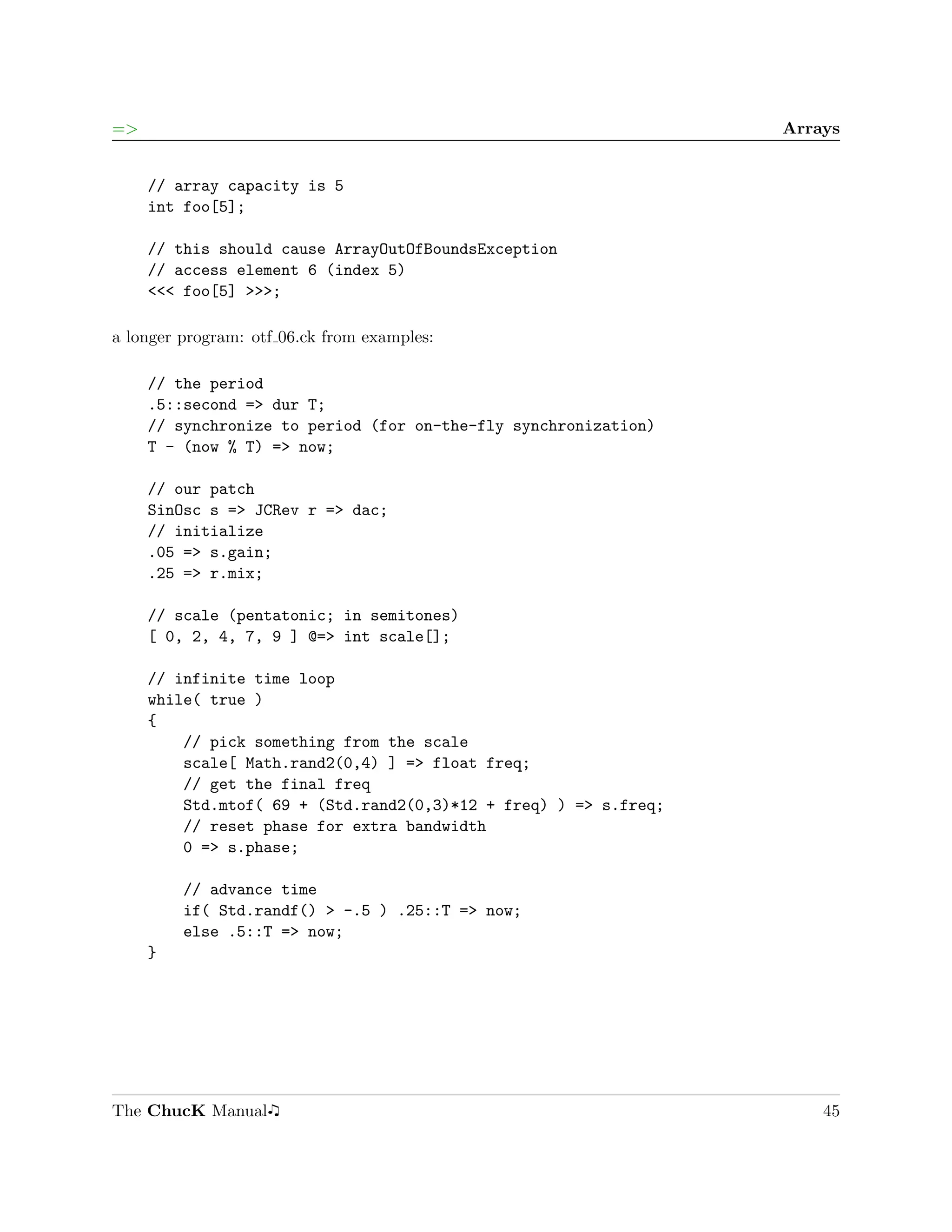 =>                                                                Arrays


     // array capacity is 5
     int foo[5];

     // this should cause ArrayOutOfBoundsException
     // access element 6 (index 5)
     <<< foo[5] >>>;

a longer program: otf 06.ck from examples:

     // the period
     .5::second => dur T;
     // synchronize to period (for on-the-fly synchronization)
     T - (now % T) => now;

     // our patch
     SinOsc s => JCRev r => dac;
     // initialize
     .05 => s.gain;
     .25 => r.mix;

     // scale (pentatonic; in semitones)
     [ 0, 2, 4, 7, 9 ] @=> int scale[];

     // infinite time loop
     while( true )
     {
         // pick something from the scale
         scale[ Math.rand2(0,4) ] => float freq;
         // get the final freq
         Std.mtof( 69 + (Std.rand2(0,3)*12 + freq) ) => s.freq;
         // reset phase for extra bandwidth
         0 => s.phase;

         // advance time
         if( Std.randf() > -.5 ) .25::T => now;
         else .5::T => now;
     }




The ChucK Manual                                                      45
 