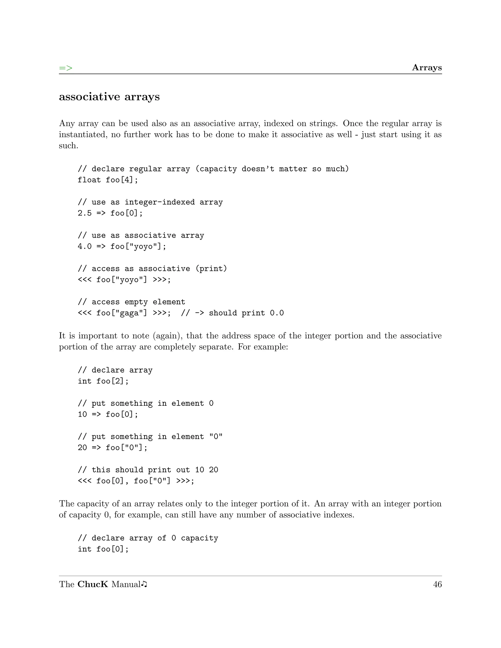 =>                                                                                          Arrays


associative arrays

Any array can be used also as an associative array, indexed on strings. Once the regular array is
instantiated, no further work has to be done to make it associative as well - just start using it as
such.

     // declare regular array (capacity doesn’t matter so much)
     float foo[4];

     // use as integer-indexed array
     2.5 => foo[0];

     // use as associative array
     4.0 => foo["yoyo"];

     // access as associative (print)
     <<< foo["yoyo"] >>>;

     // access empty element
     <<< foo["gaga"] >>>; // -> should print 0.0

It is important to note (again), that the address space of the integer portion and the associative
portion of the array are completely separate. For example:

     // declare array
     int foo[2];

     // put something in element 0
     10 => foo[0];

     // put something in element "0"
     20 => foo["0"];

     // this should print out 10 20
     <<< foo[0], foo["0"] >>>;

The capacity of an array relates only to the integer portion of it. An array with an integer portion
of capacity 0, for example, can still have any number of associative indexes.

     // declare array of 0 capacity
     int foo[0];


The ChucK Manual                                                                                 46
 