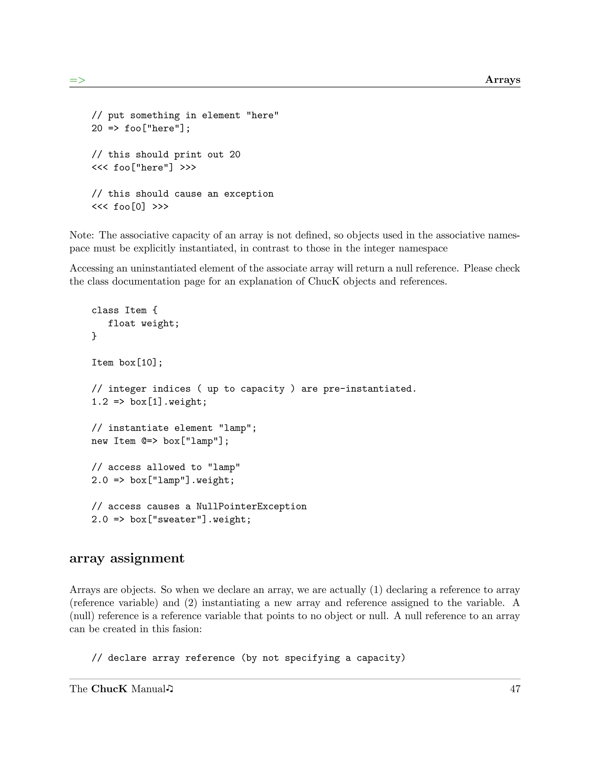 =>                                                                                            Arrays


     // put something in element "here"
     20 => foo["here"];

     // this should print out 20
     <<< foo["here"] >>>

     // this should cause an exception
     <<< foo[0] >>>

Note: The associative capacity of an array is not deﬁned, so objects used in the associative names-
pace must be explicitly instantiated, in contrast to those in the integer namespace
Accessing an uninstantiated element of the associate array will return a null reference. Please check
the class documentation page for an explanation of ChucK objects and references.

     class Item {
        float weight;
     }

     Item box[10];

     // integer indices ( up to capacity ) are pre-instantiated.
     1.2 => box[1].weight;

     // instantiate element "lamp";
     new Item @=> box["lamp"];

     // access allowed to "lamp"
     2.0 => box["lamp"].weight;

     // access causes a NullPointerException
     2.0 => box["sweater"].weight;


array assignment

Arrays are objects. So when we declare an array, we are actually (1) declaring a reference to array
(reference variable) and (2) instantiating a new array and reference assigned to the variable. A
(null) reference is a reference variable that points to no object or null. A null reference to an array
can be created in this fasion:

     // declare array reference (by not specifying a capacity)

The ChucK Manual                                                                                    47
 