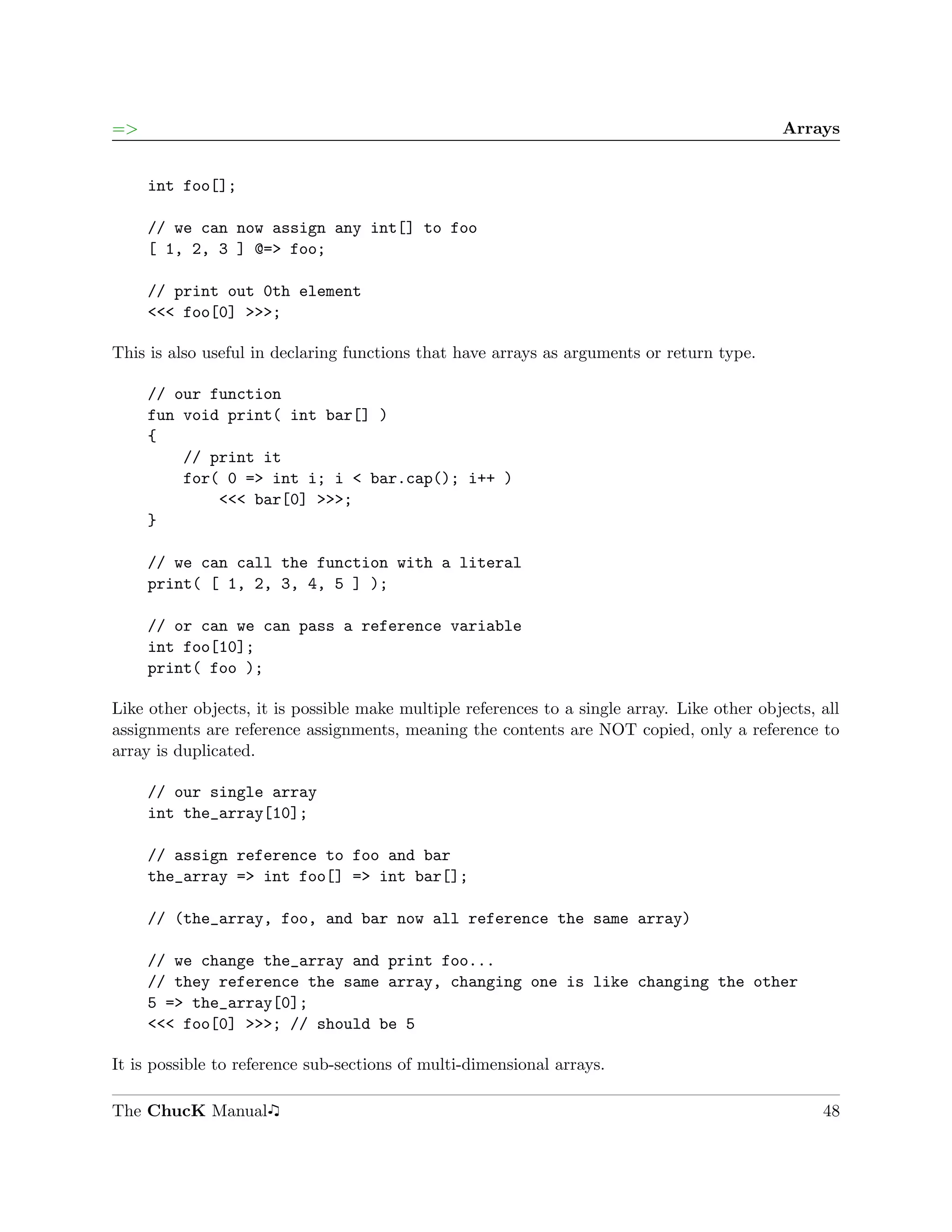 =>                                                                                           Arrays


     int foo[];

     // we can now assign any int[] to foo
     [ 1, 2, 3 ] @=> foo;

     // print out 0th element
     <<< foo[0] >>>;

This is also useful in declaring functions that have arrays as arguments or return type.

     // our function
     fun void print( int bar[] )
     {
         // print it
         for( 0 => int i; i < bar.cap(); i++ )
             <<< bar[0] >>>;
     }

     // we can call the function with a literal
     print( [ 1, 2, 3, 4, 5 ] );

     // or can we can pass a reference variable
     int foo[10];
     print( foo );

Like other objects, it is possible make multiple references to a single array. Like other objects, all
assignments are reference assignments, meaning the contents are NOT copied, only a reference to
array is duplicated.

     // our single array
     int the_array[10];

     // assign reference to foo and bar
     the_array => int foo[] => int bar[];

     // (the_array, foo, and bar now all reference the same array)

     // we change the_array and print foo...
     // they reference the same array, changing one is like changing the other
     5 => the_array[0];
     <<< foo[0] >>>; // should be 5

It is possible to reference sub-sections of multi-dimensional arrays.

The ChucK Manual                                                                                   48
 