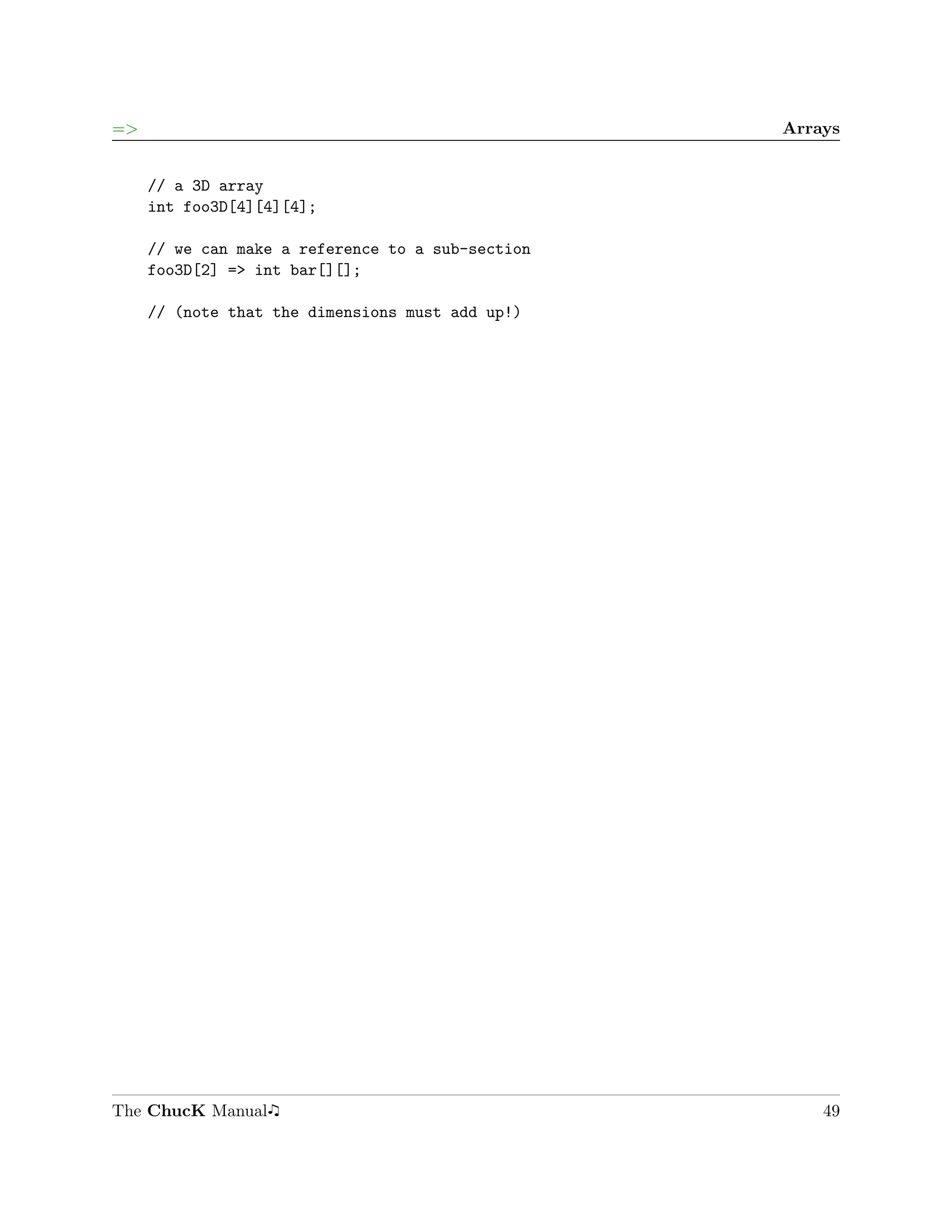 =>                                                 Arrays


     // a 3D array
     int foo3D[4][4][4];

     // we can make a reference to a sub-section
     foo3D[2] => int bar[][];

     // (note that the dimensions must add up!)




The ChucK Manual                                       49
 
