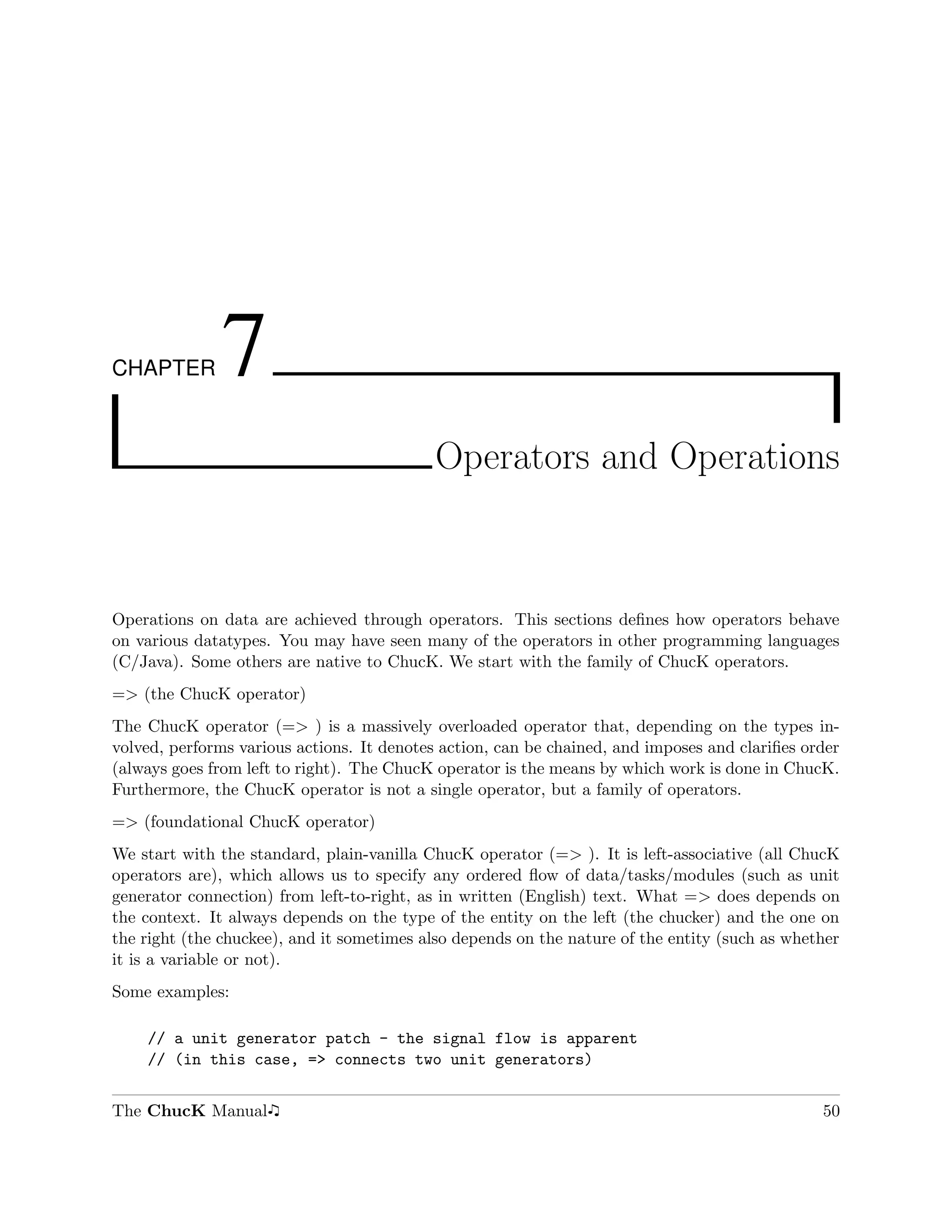 CHAPTER       7
                                           Operators and Operations



Operations on data are achieved through operators. This sections deﬁnes how operators behave
on various datatypes. You may have seen many of the operators in other programming languages
(C/Java). Some others are native to ChucK. We start with the family of ChucK operators.
=> (the ChucK operator)
The ChucK operator (=> ) is a massively overloaded operator that, depending on the types in-
volved, performs various actions. It denotes action, can be chained, and imposes and clariﬁes order
(always goes from left to right). The ChucK operator is the means by which work is done in ChucK.
Furthermore, the ChucK operator is not a single operator, but a family of operators.
=> (foundational ChucK operator)
We start with the standard, plain-vanilla ChucK operator (=> ). It is left-associative (all ChucK
operators are), which allows us to specify any ordered ﬂow of data/tasks/modules (such as unit
generator connection) from left-to-right, as in written (English) text. What => does depends on
the context. It always depends on the type of the entity on the left (the chucker) and the one on
the right (the chuckee), and it sometimes also depends on the nature of the entity (such as whether
it is a variable or not).
Some examples:

    // a unit generator patch - the signal flow is apparent
    // (in this case, => connects two unit generators)


The ChucK Manual                                                                                50
 
