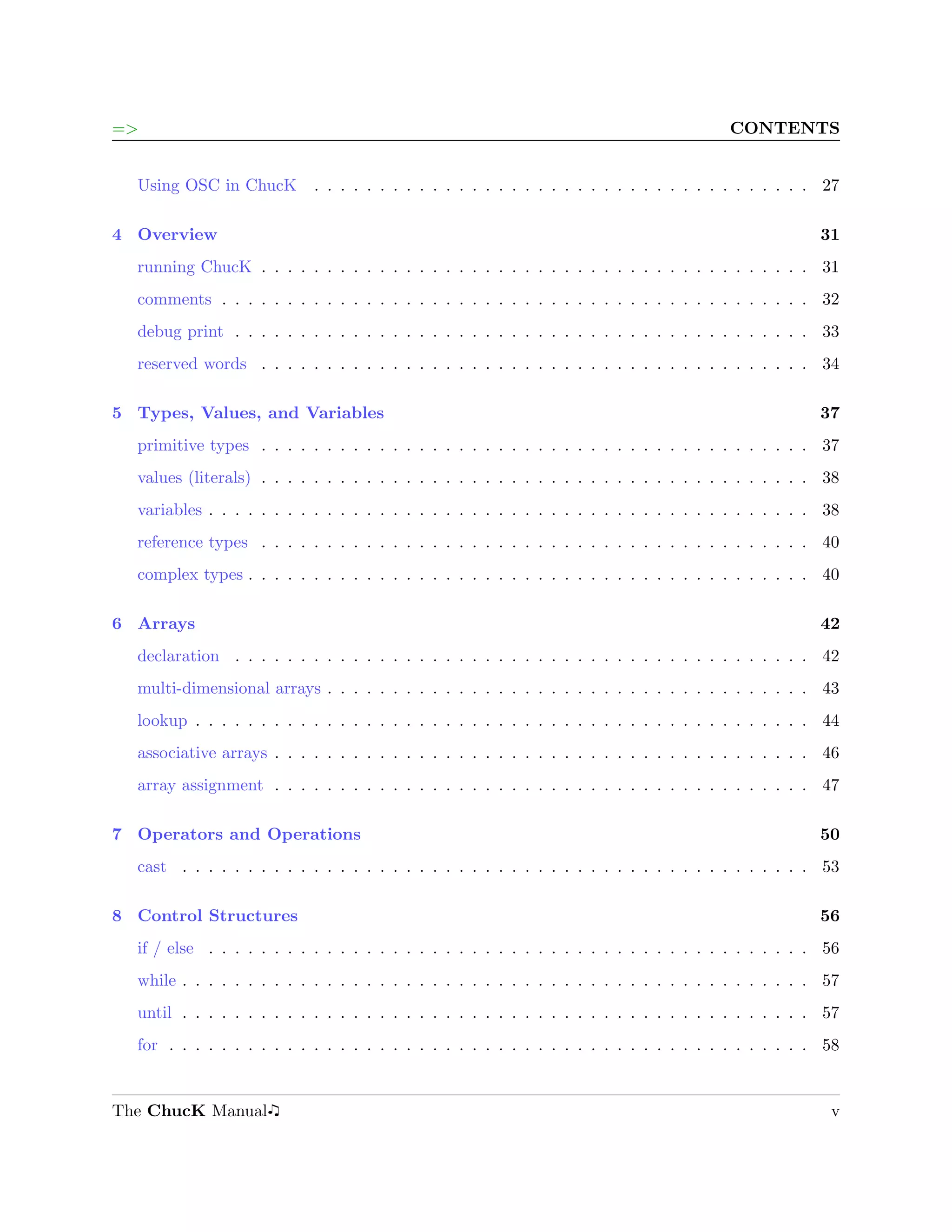 =>                                                                                       CONTENTS


  Using OSC in ChucK        . . . . . . . . . . . . . . . . . . . . . . . . . . . . . . . . . . . . . . 27

4 Overview                                                                                             31
  running ChucK . . . . . . . . . . . . . . . . . . . . . . . . . . . . . . . . . . . . . . . . . . 31
  comments . . . . . . . . . . . . . . . . . . . . . . . . . . . . . . . . . . . . . . . . . . . . . 32
  debug print . . . . . . . . . . . . . . . . . . . . . . . . . . . . . . . . . . . . . . . . . . . . 33
  reserved words . . . . . . . . . . . . . . . . . . . . . . . . . . . . . . . . . . . . . . . . . . 34

5 Types, Values, and Variables                                                                         37
  primitive types . . . . . . . . . . . . . . . . . . . . . . . . . . . . . . . . . . . . . . . . . . 37
  values (literals) . . . . . . . . . . . . . . . . . . . . . . . . . . . . . . . . . . . . . . . . . . 38
  variables . . . . . . . . . . . . . . . . . . . . . . . . . . . . . . . . . . . . . . . . . . . . . . 38
  reference types . . . . . . . . . . . . . . . . . . . . . . . . . . . . . . . . . . . . . . . . . . 40
  complex types . . . . . . . . . . . . . . . . . . . . . . . . . . . . . . . . . . . . . . . . . . . 40

6 Arrays                                                                                               42
  declaration . . . . . . . . . . . . . . . . . . . . . . . . . . . . . . . . . . . . . . . . . . . . 42
  multi-dimensional arrays . . . . . . . . . . . . . . . . . . . . . . . . . . . . . . . . . . . . . 43
  lookup . . . . . . . . . . . . . . . . . . . . . . . . . . . . . . . . . . . . . . . . . . . . . . . 44
  associative arrays . . . . . . . . . . . . . . . . . . . . . . . . . . . . . . . . . . . . . . . . . 46
  array assignment . . . . . . . . . . . . . . . . . . . . . . . . . . . . . . . . . . . . . . . . . 47

7 Operators and Operations                                                                             50
  cast . . . . . . . . . . . . . . . . . . . . . . . . . . . . . . . . . . . . . . . . . . . . . . . . 53

8 Control Structures                                                                                   56
  if / else . . . . . . . . . . . . . . . . . . . . . . . . . . . . . . . . . . . . . . . . . . . . . . 56
  while . . . . . . . . . . . . . . . . . . . . . . . . . . . . . . . . . . . . . . . . . . . . . . . . 57
  until . . . . . . . . . . . . . . . . . . . . . . . . . . . . . . . . . . . . . . . . . . . . . . . . 57
  for . . . . . . . . . . . . . . . . . . . . . . . . . . . . . . . . . . . . . . . . . . . . . . . . . 58


The ChucK Manual                                                                                        v
 