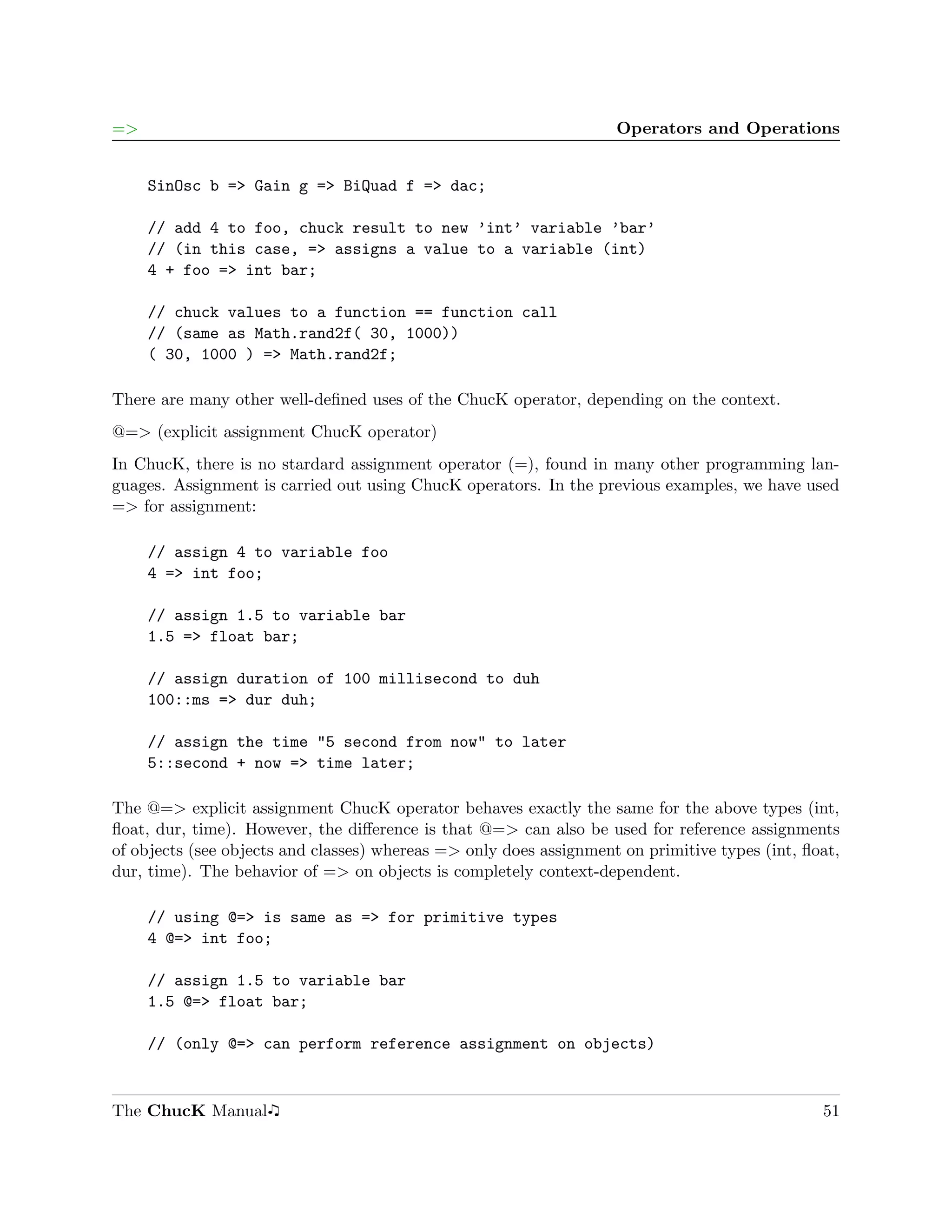 =>                                                                  Operators and Operations


     SinOsc b => Gain g => BiQuad f => dac;

     // add 4 to foo, chuck result to new ’int’ variable ’bar’
     // (in this case, => assigns a value to a variable (int)
     4 + foo => int bar;

     // chuck values to a function == function call
     // (same as Math.rand2f( 30, 1000))
     ( 30, 1000 ) => Math.rand2f;

There are many other well-deﬁned uses of the ChucK operator, depending on the context.
@=> (explicit assignment ChucK operator)
In ChucK, there is no stardard assignment operator (=), found in many other programming lan-
guages. Assignment is carried out using ChucK operators. In the previous examples, we have used
=> for assignment:

     // assign 4 to variable foo
     4 => int foo;

     // assign 1.5 to variable bar
     1.5 => float bar;

     // assign duration of 100 millisecond to duh
     100::ms => dur duh;

     // assign the time "5 second from now" to later
     5::second + now => time later;

The @=> explicit assignment ChucK operator behaves exactly the same for the above types (int,
ﬂoat, dur, time). However, the diﬀerence is that @=> can also be used for reference assignments
of objects (see objects and classes) whereas => only does assignment on primitive types (int, ﬂoat,
dur, time). The behavior of => on objects is completely context-dependent.

     // using @=> is same as => for primitive types
     4 @=> int foo;

     // assign 1.5 to variable bar
     1.5 @=> float bar;

     // (only @=> can perform reference assignment on objects)


The ChucK Manual                                                                                51
 