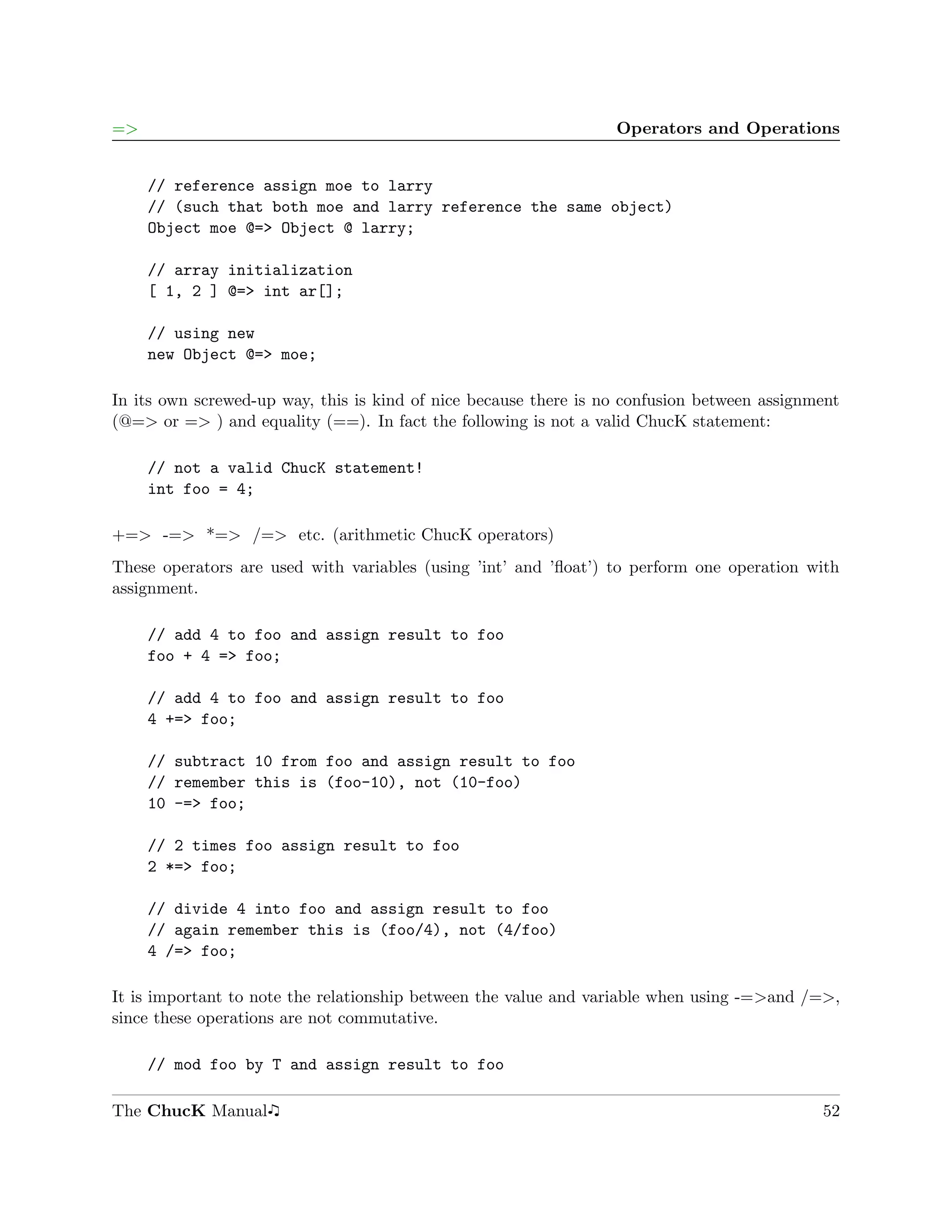 =>                                                                Operators and Operations


     // reference assign moe to larry
     // (such that both moe and larry reference the same object)
     Object moe @=> Object @ larry;

     // array initialization
     [ 1, 2 ] @=> int ar[];

     // using new
     new Object @=> moe;

In its own screwed-up way, this is kind of nice because there is no confusion between assignment
(@=> or => ) and equality (==). In fact the following is not a valid ChucK statement:

     // not a valid ChucK statement!
     int foo = 4;

+=> -=> *=> /=> etc. (arithmetic ChucK operators)
These operators are used with variables (using ’int’ and ’ﬂoat’) to perform one operation with
assignment.

     // add 4 to foo and assign result to foo
     foo + 4 => foo;

     // add 4 to foo and assign result to foo
     4 +=> foo;

     // subtract 10 from foo and assign result to foo
     // remember this is (foo-10), not (10-foo)
     10 -=> foo;

     // 2 times foo assign result to foo
     2 *=> foo;

     // divide 4 into foo and assign result to foo
     // again remember this is (foo/4), not (4/foo)
     4 /=> foo;

It is important to note the relationship between the value and variable when using -=>and /=>,
since these operations are not commutative.

     // mod foo by T and assign result to foo

The ChucK Manual                                                                             52
 