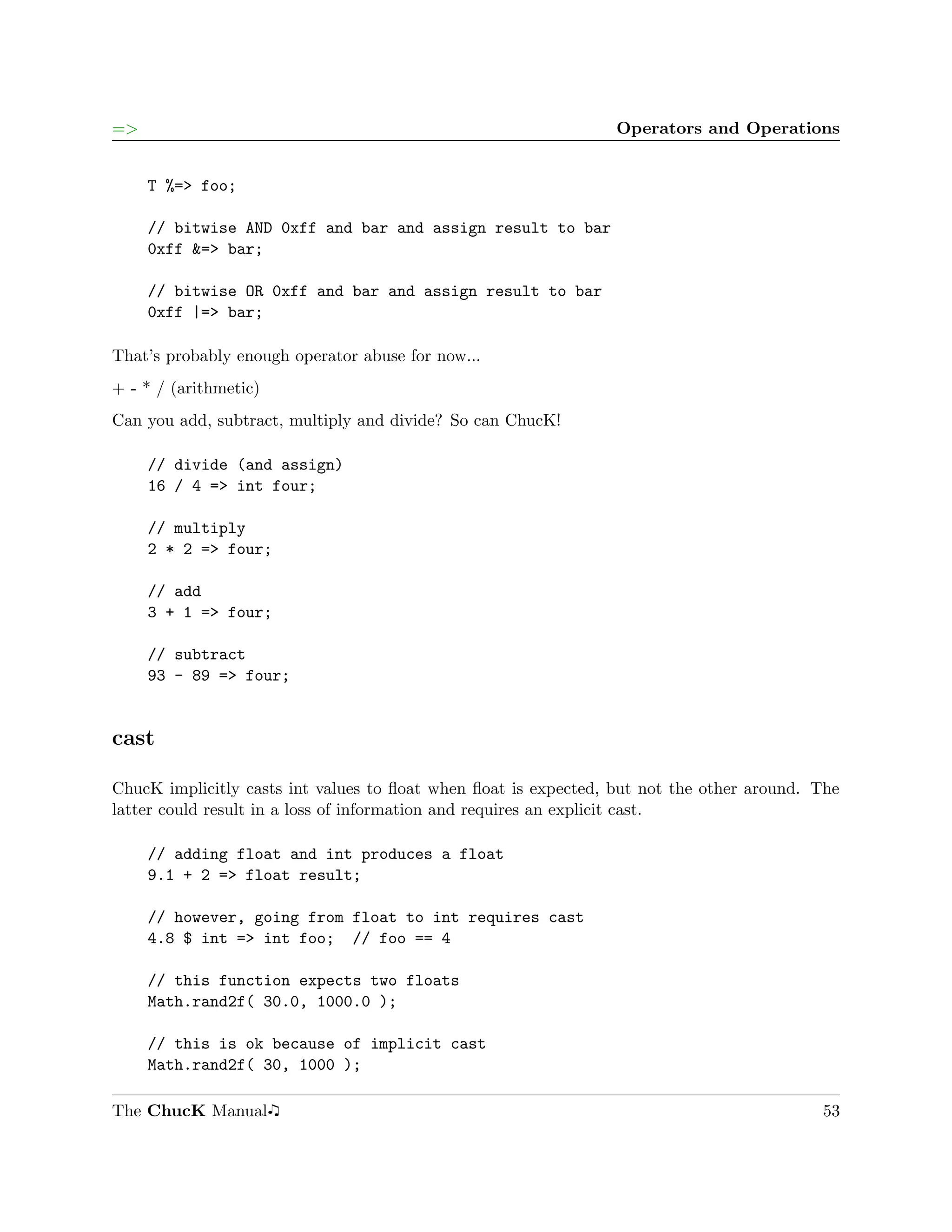 =>                                                               Operators and Operations


     T %=> foo;

     // bitwise AND 0xff and bar and assign result to bar
     0xff &=> bar;

     // bitwise OR 0xff and bar and assign result to bar
     0xff |=> bar;

That’s probably enough operator abuse for now...
+ - * / (arithmetic)
Can you add, subtract, multiply and divide? So can ChucK!

     // divide (and assign)
     16 / 4 => int four;

     // multiply
     2 * 2 => four;

     // add
     3 + 1 => four;

     // subtract
     93 - 89 => four;


cast

ChucK implicitly casts int values to ﬂoat when ﬂoat is expected, but not the other around. The
latter could result in a loss of information and requires an explicit cast.

     // adding float and int produces a float
     9.1 + 2 => float result;

     // however, going from float to int requires cast
     4.8 $ int => int foo; // foo == 4

     // this function expects two floats
     Math.rand2f( 30.0, 1000.0 );

     // this is ok because of implicit cast
     Math.rand2f( 30, 1000 );

The ChucK Manual                                                                           53
 
