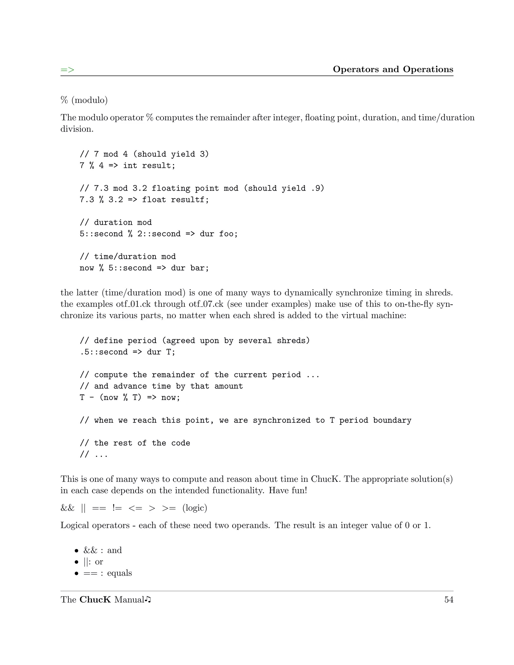 =>                                                                   Operators and Operations


% (modulo)
The modulo operator % computes the remainder after integer, ﬂoating point, duration, and time/duration
division.

     // 7 mod 4 (should yield 3)
     7 % 4 => int result;

     // 7.3 mod 3.2 floating point mod (should yield .9)
     7.3 % 3.2 => float resultf;

     // duration mod
     5::second % 2::second => dur foo;

     // time/duration mod
     now % 5::second => dur bar;

the latter (time/duration mod) is one of many ways to dynamically synchronize timing in shreds.
the examples otf 01.ck through otf 07.ck (see under examples) make use of this to on-the-ﬂy syn-
chronize its various parts, no matter when each shred is added to the virtual machine:

     // define period (agreed upon by several shreds)
     .5::second => dur T;

     // compute the remainder of the current period ...
     // and advance time by that amount
     T - (now % T) => now;

     // when we reach this point, we are synchronized to T period boundary

     // the rest of the code
     // ...

This is one of many ways to compute and reason about time in ChucK. The appropriate solution(s)
in each case depends on the intended functionality. Have fun!
&& || == != <= > >= (logic)
Logical operators - each of these need two operands. The result is an integer value of 0 or 1.

   ˆ && : and
   ˆ ||: or
   ˆ == : equals

The ChucK Manual                                                                                 54
 