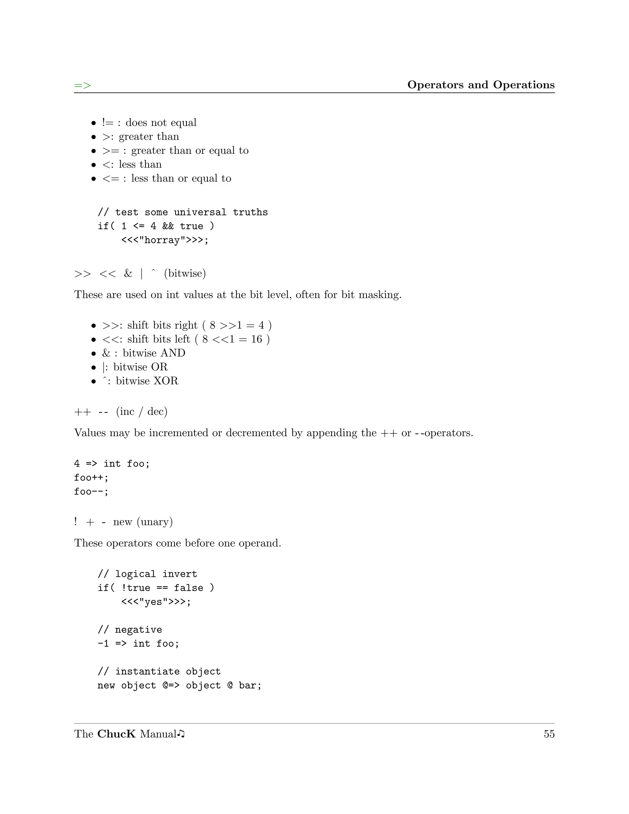 =>                                                                      Operators and Operations


   ˆ   != : does not equal
   ˆ   >: greater than
   ˆ   >= : greater than or equal to
   ˆ   <: less than
   ˆ   <= : less than or equal to

       // test some universal truths
       if( 1 <= 4 && true )
           <<<"horray">>>;

>> << & | ˆ (bitwise)
These are used on int values at the bit level, often for bit masking.

   ˆ   >>: shift bits right ( 8 >>1 = 4 )
   ˆ   <<: shift bits left ( 8 <<1 = 16 )
   ˆ   & : bitwise AND
   ˆ   |: bitwise OR
   ˆ   ˆ: bitwise XOR

++ - - (inc / dec)
Values may be incremented or decremented by appending the ++ or - -operators.

4 => int foo;
foo++;
foo--;

! + - new (unary)
These operators come before one operand.

       // logical invert
       if( !true == false )
           <<<"yes">>>;

       // negative
       -1 => int foo;

       // instantiate object
       new object @=> object @ bar;



The ChucK Manual                                                                              55
 