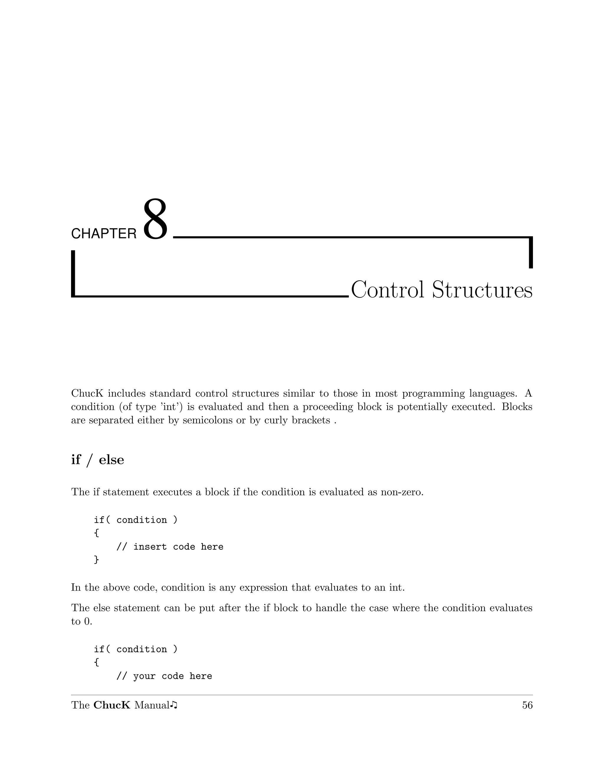 CHAPTER       8
                                                            Control Structures



ChucK includes standard control structures similar to those in most programming languages. A
condition (of type ’int’) is evaluated and then a proceeding block is potentially executed. Blocks
are separated either by semicolons or by curly brackets .


if / else

The if statement executes a block if the condition is evaluated as non-zero.

    if( condition )
    {
        // insert code here
    }

In the above code, condition is any expression that evaluates to an int.
The else statement can be put after the if block to handle the case where the condition evaluates
to 0.

    if( condition )
    {
        // your code here

The ChucK Manual                                                                               56
 