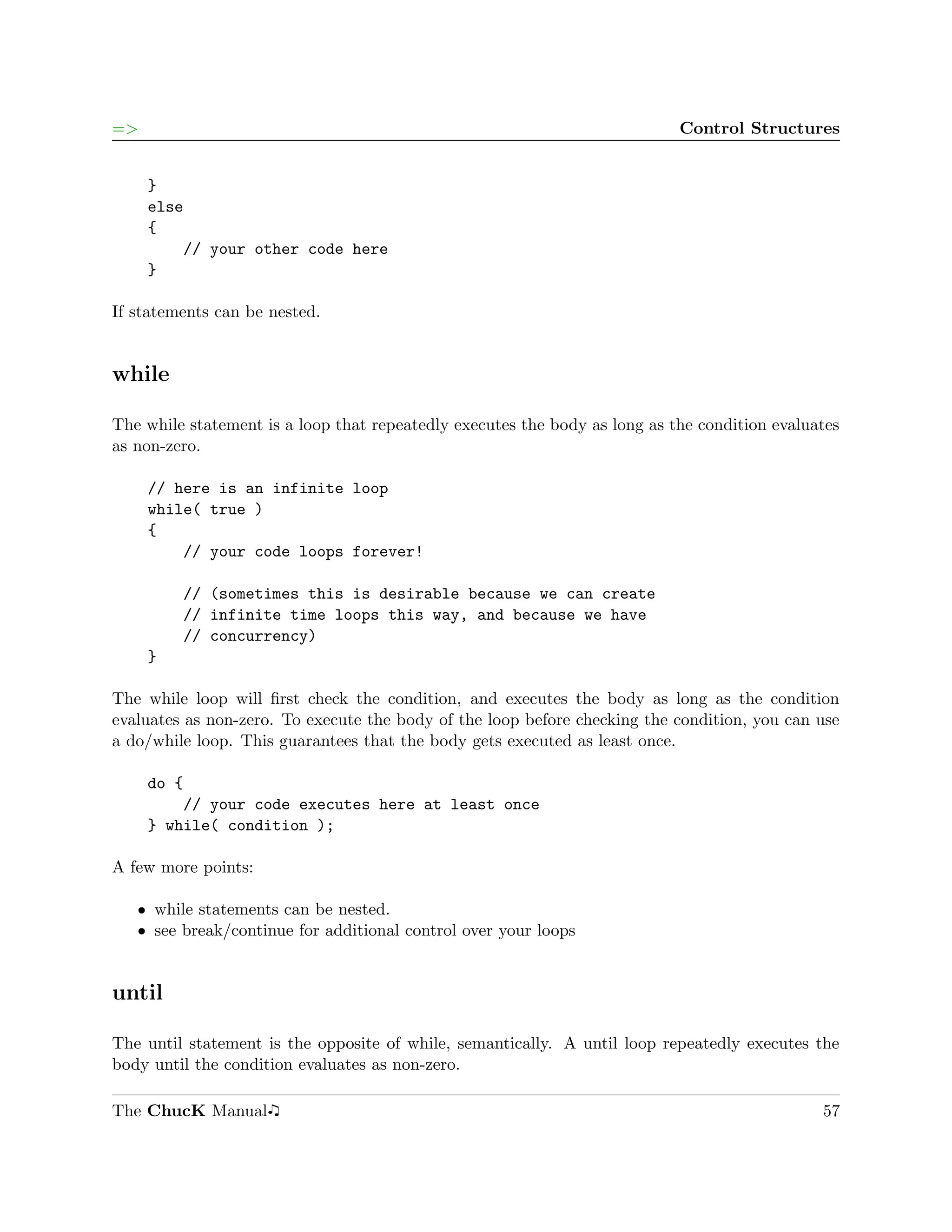 =>                                                                          Control Structures


     }
     else
     {
         // your other code here
     }

If statements can be nested.


while

The while statement is a loop that repeatedly executes the body as long as the condition evaluates
as non-zero.

     // here is an infinite loop
     while( true )
     {
         // your code loops forever!

         // (sometimes this is desirable because we can create
         // infinite time loops this way, and because we have
         // concurrency)
     }

The while loop will ﬁrst check the condition, and executes the body as long as the condition
evaluates as non-zero. To execute the body of the loop before checking the condition, you can use
a do/while loop. This guarantees that the body gets executed as least once.

     do {
         // your code executes here at least once
     } while( condition );

A few more points:

   ˆ while statements can be nested.
   ˆ see break/continue for additional control over your loops


until

The until statement is the opposite of while, semantically. A until loop repeatedly executes the
body until the condition evaluates as non-zero.

The ChucK Manual                                                                               57
 