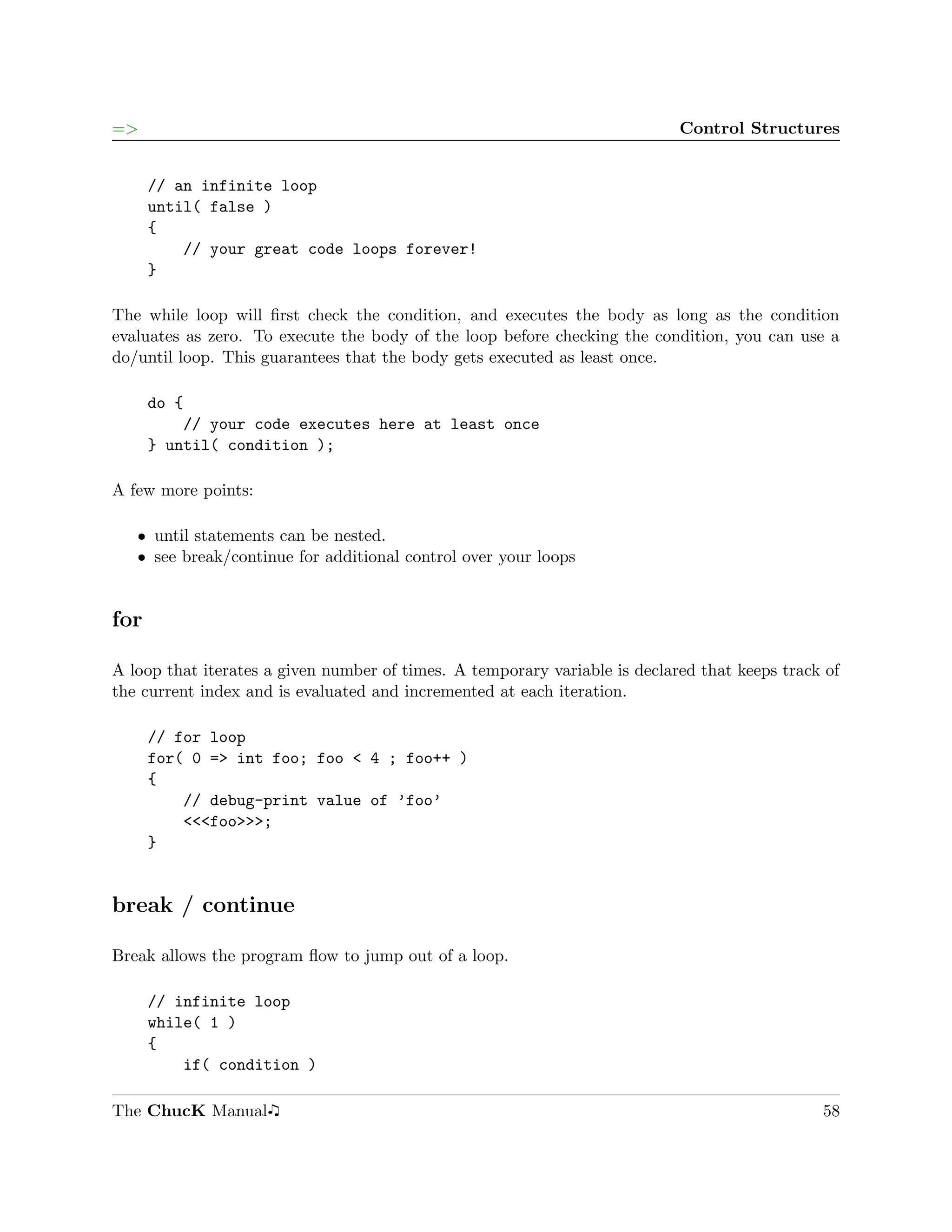 =>                                                                          Control Structures


      // an infinite loop
      until( false )
      {
          // your great code loops forever!
      }

The while loop will ﬁrst check the condition, and executes the body as long as the condition
evaluates as zero. To execute the body of the loop before checking the condition, you can use a
do/until loop. This guarantees that the body gets executed as least once.

      do {
          // your code executes here at least once
      } until( condition );

A few more points:

   ˆ until statements can be nested.
   ˆ see break/continue for additional control over your loops


for

A loop that iterates a given number of times. A temporary variable is declared that keeps track of
the current index and is evaluated and incremented at each iteration.

      // for loop
      for( 0 => int foo; foo < 4 ; foo++ )
      {
          // debug-print value of ’foo’
          <<<foo>>>;
      }


break / continue

Break allows the program ﬂow to jump out of a loop.

      // infinite loop
      while( 1 )
      {
          if( condition )

The ChucK Manual                                                                               58
 
