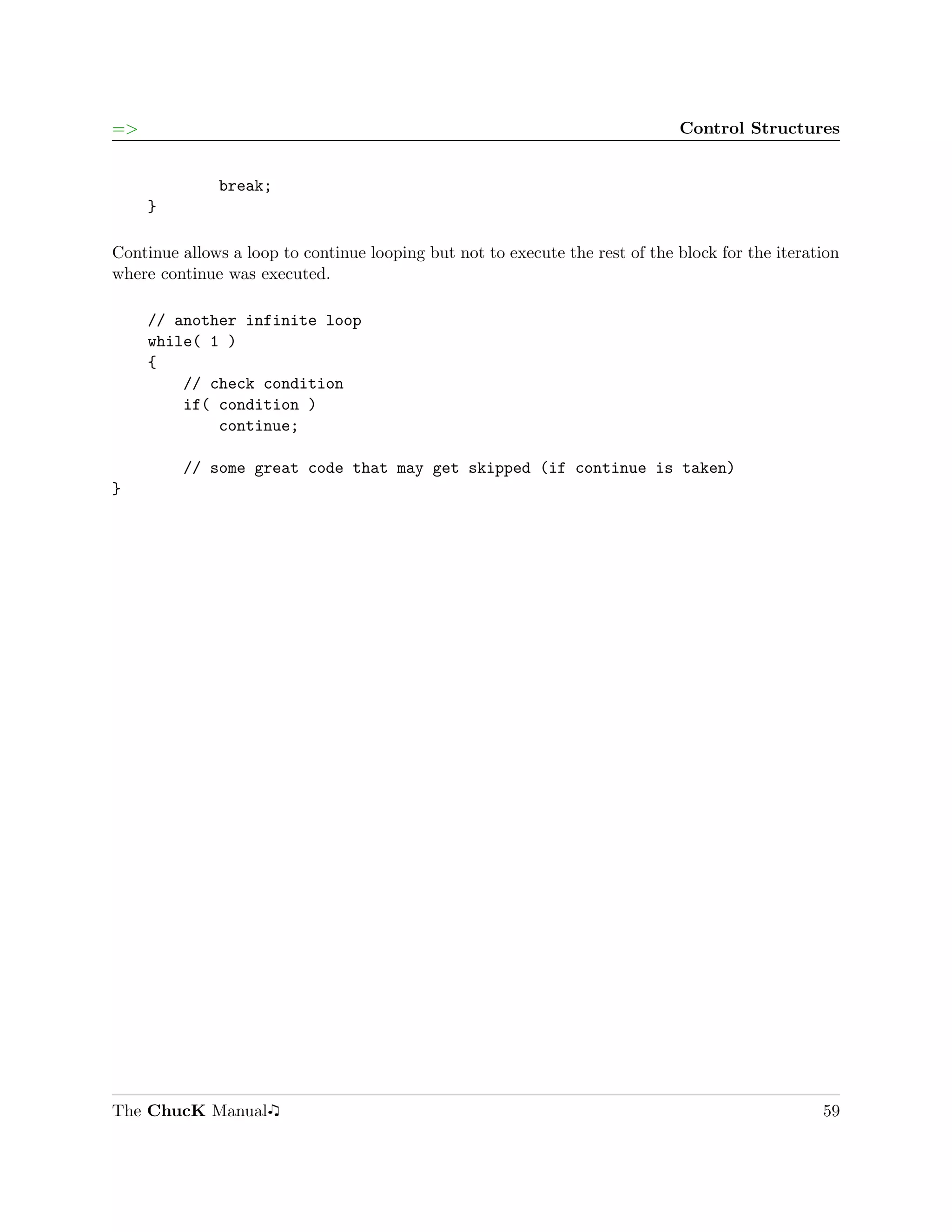 =>                                                                            Control Structures


              break;
     }

Continue allows a loop to continue looping but not to execute the rest of the block for the iteration
where continue was executed.

     // another infinite loop
     while( 1 )
     {
         // check condition
         if( condition )
             continue;

         // some great code that may get skipped (if continue is taken)
}




The ChucK Manual                                                                                  59
 