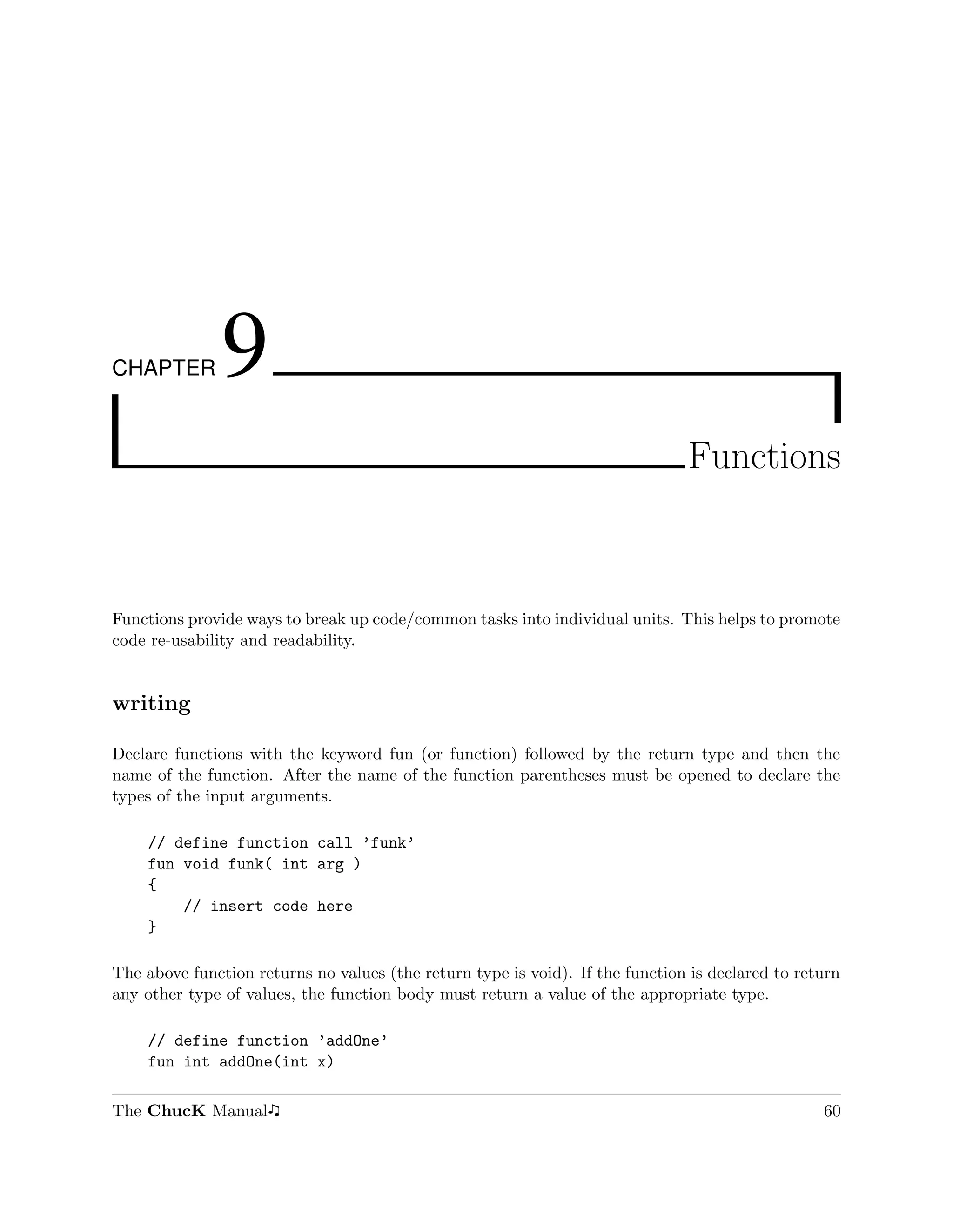 CHAPTER        9
                                                                               Functions



Functions provide ways to break up code/common tasks into individual units. This helps to promote
code re-usability and readability.


writing

Declare functions with the keyword fun (or function) followed by the return type and then the
name of the function. After the name of the function parentheses must be opened to declare the
types of the input arguments.

    // define function call ’funk’
    fun void funk( int arg )
    {
        // insert code here
    }

The above function returns no values (the return type is void). If the function is declared to return
any other type of values, the function body must return a value of the appropriate type.

    // define function ’addOne’
    fun int addOne(int x)

The ChucK Manual                                                                                  60
 