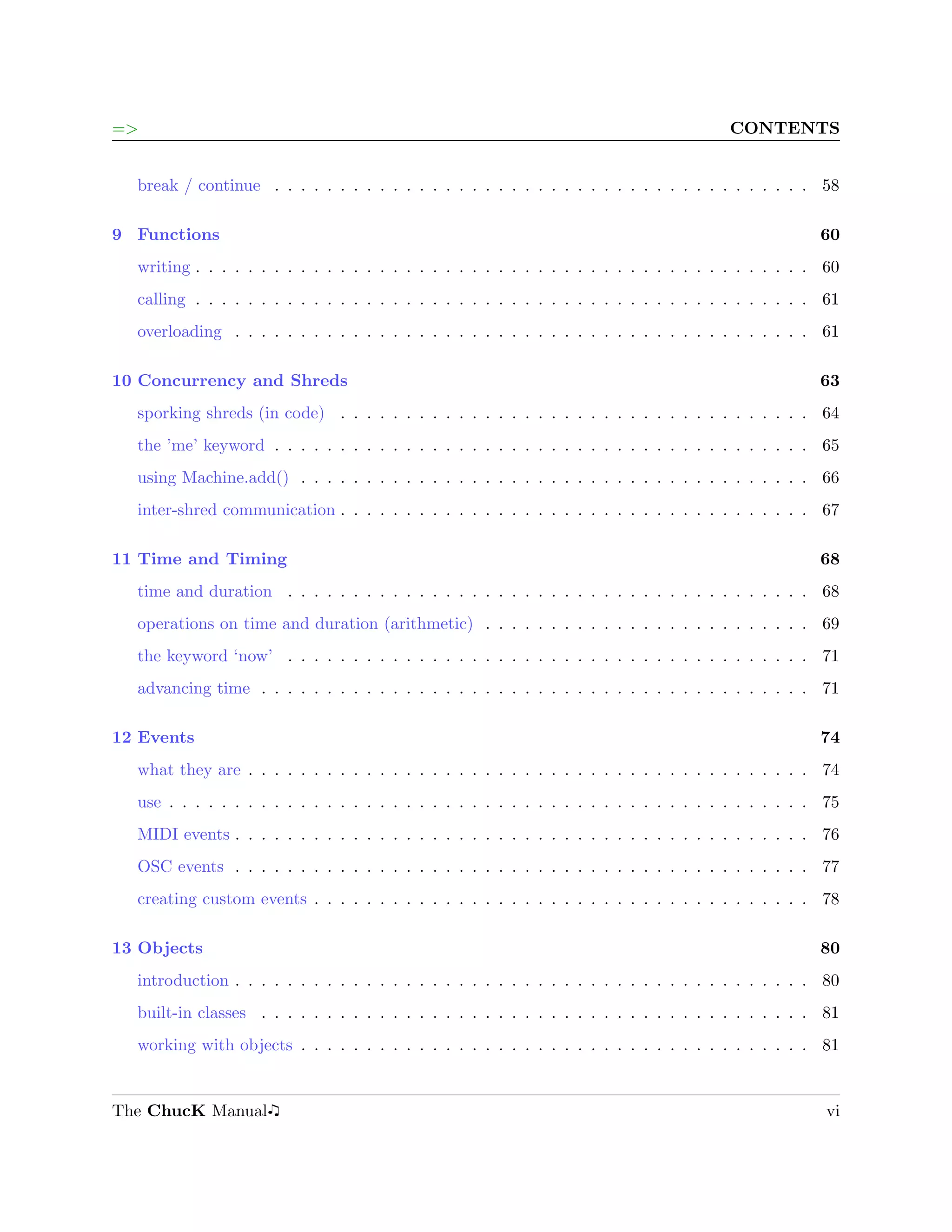 =>                                                                                       CONTENTS


  break / continue . . . . . . . . . . . . . . . . . . . . . . . . . . . . . . . . . . . . . . . . . 58

9 Functions                                                                                            60
  writing . . . . . . . . . . . . . . . . . . . . . . . . . . . . . . . . . . . . . . . . . . . . . . . 60
  calling . . . . . . . . . . . . . . . . . . . . . . . . . . . . . . . . . . . . . . . . . . . . . . . 61
  overloading . . . . . . . . . . . . . . . . . . . . . . . . . . . . . . . . . . . . . . . . . . . . 61

10 Concurrency and Shreds                                                                              63
  sporking shreds (in code) . . . . . . . . . . . . . . . . . . . . . . . . . . . . . . . . . . . . 64
  the ’me’ keyword . . . . . . . . . . . . . . . . . . . . . . . . . . . . . . . . . . . . . . . . . 65
  using Machine.add() . . . . . . . . . . . . . . . . . . . . . . . . . . . . . . . . . . . . . . . 66
  inter-shred communication . . . . . . . . . . . . . . . . . . . . . . . . . . . . . . . . . . . . 67

11 Time and Timing                                                                                     68
  time and duration . . . . . . . . . . . . . . . . . . . . . . . . . . . . . . . . . . . . . . . . 68
  operations on time and duration (arithmetic) . . . . . . . . . . . . . . . . . . . . . . . . . 69
  the keyword ‘now’ . . . . . . . . . . . . . . . . . . . . . . . . . . . . . . . . . . . . . . . . 71
  advancing time . . . . . . . . . . . . . . . . . . . . . . . . . . . . . . . . . . . . . . . . . . 71

12 Events                                                                                              74
  what they are . . . . . . . . . . . . . . . . . . . . . . . . . . . . . . . . . . . . . . . . . . . 74
  use . . . . . . . . . . . . . . . . . . . . . . . . . . . . . . . . . . . . . . . . . . . . . . . . . 75
  MIDI events . . . . . . . . . . . . . . . . . . . . . . . . . . . . . . . . . . . . . . . . . . . . 76
  OSC events . . . . . . . . . . . . . . . . . . . . . . . . . . . . . . . . . . . . . . . . . . . . 77
  creating custom events . . . . . . . . . . . . . . . . . . . . . . . . . . . . . . . . . . . . . . 78

13 Objects                                                                                             80
  introduction . . . . . . . . . . . . . . . . . . . . . . . . . . . . . . . . . . . . . . . . . . . . 80
  built-in classes . . . . . . . . . . . . . . . . . . . . . . . . . . . . . . . . . . . . . . . . . . 81
  working with objects . . . . . . . . . . . . . . . . . . . . . . . . . . . . . . . . . . . . . . . 81


The ChucK Manual                                                                                       vi
 
