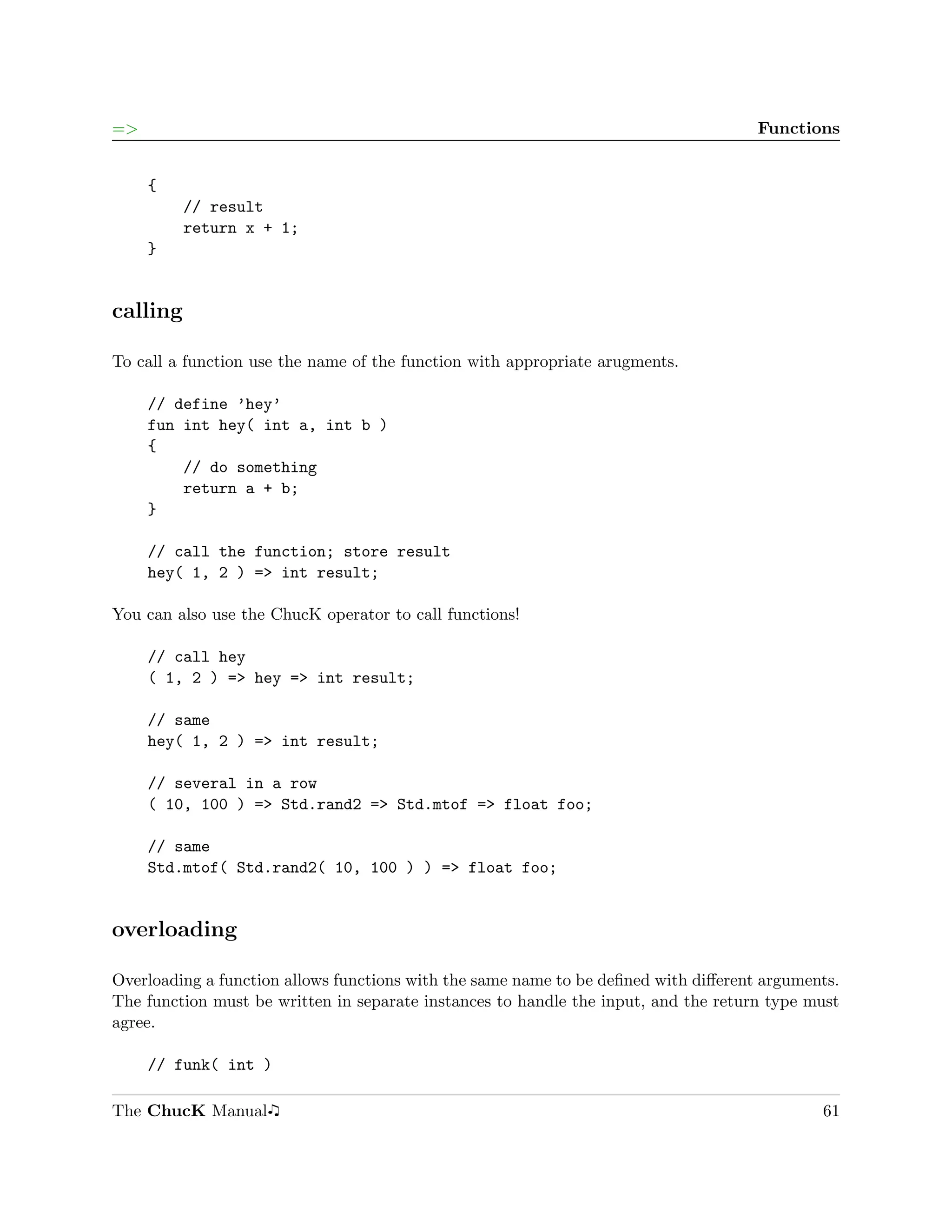 =>                                                                                   Functions


     {
          // result
          return x + 1;
     }


calling

To call a function use the name of the function with appropriate arugments.

     // define ’hey’
     fun int hey( int a, int b )
     {
         // do something
         return a + b;
     }

     // call the function; store result
     hey( 1, 2 ) => int result;

You can also use the ChucK operator to call functions!

     // call hey
     ( 1, 2 ) => hey => int result;

     // same
     hey( 1, 2 ) => int result;

     // several in a row
     ( 10, 100 ) => Std.rand2 => Std.mtof => float foo;

     // same
     Std.mtof( Std.rand2( 10, 100 ) ) => float foo;


overloading

Overloading a function allows functions with the same name to be deﬁned with diﬀerent arguments.
The function must be written in separate instances to handle the input, and the return type must
agree.

     // funk( int )

The ChucK Manual                                                                             61
 