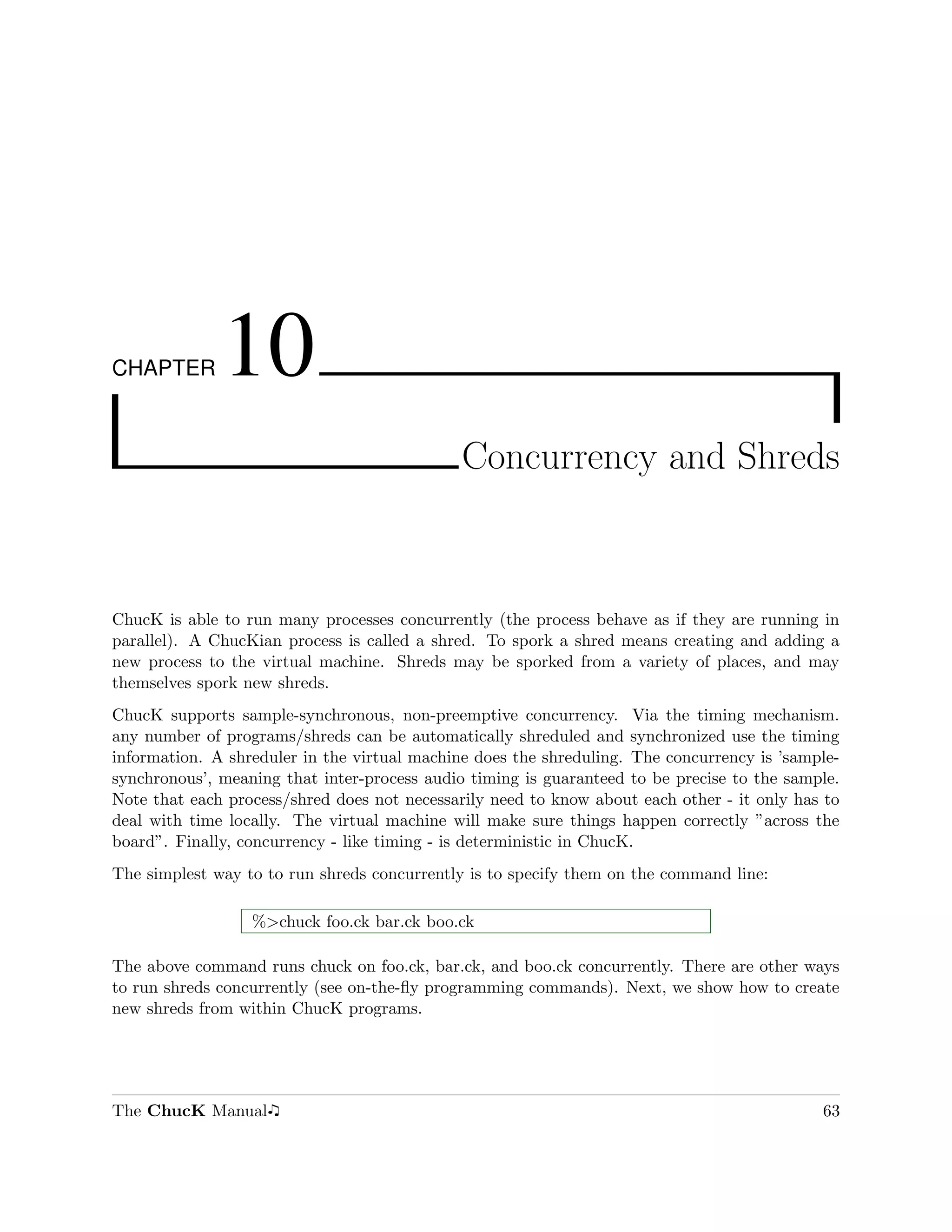 CHAPTER       10
                                              Concurrency and Shreds



ChucK is able to run many processes concurrently (the process behave as if they are running in
parallel). A ChucKian process is called a shred. To spork a shred means creating and adding a
new process to the virtual machine. Shreds may be sporked from a variety of places, and may
themselves spork new shreds.
ChucK supports sample-synchronous, non-preemptive concurrency. Via the timing mechanism.
any number of programs/shreds can be automatically shreduled and synchronized use the timing
information. A shreduler in the virtual machine does the shreduling. The concurrency is ’sample-
synchronous’, meaning that inter-process audio timing is guaranteed to be precise to the sample.
Note that each process/shred does not necessarily need to know about each other - it only has to
deal with time locally. The virtual machine will make sure things happen correctly ”across the
board”. Finally, concurrency - like timing - is deterministic in ChucK.
The simplest way to to run shreds concurrently is to specify them on the command line:

                  %>chuck foo.ck bar.ck boo.ck

The above command runs chuck on foo.ck, bar.ck, and boo.ck concurrently. There are other ways
to run shreds concurrently (see on-the-ﬂy programming commands). Next, we show how to create
new shreds from within ChucK programs.




The ChucK Manual                                                                             63
 