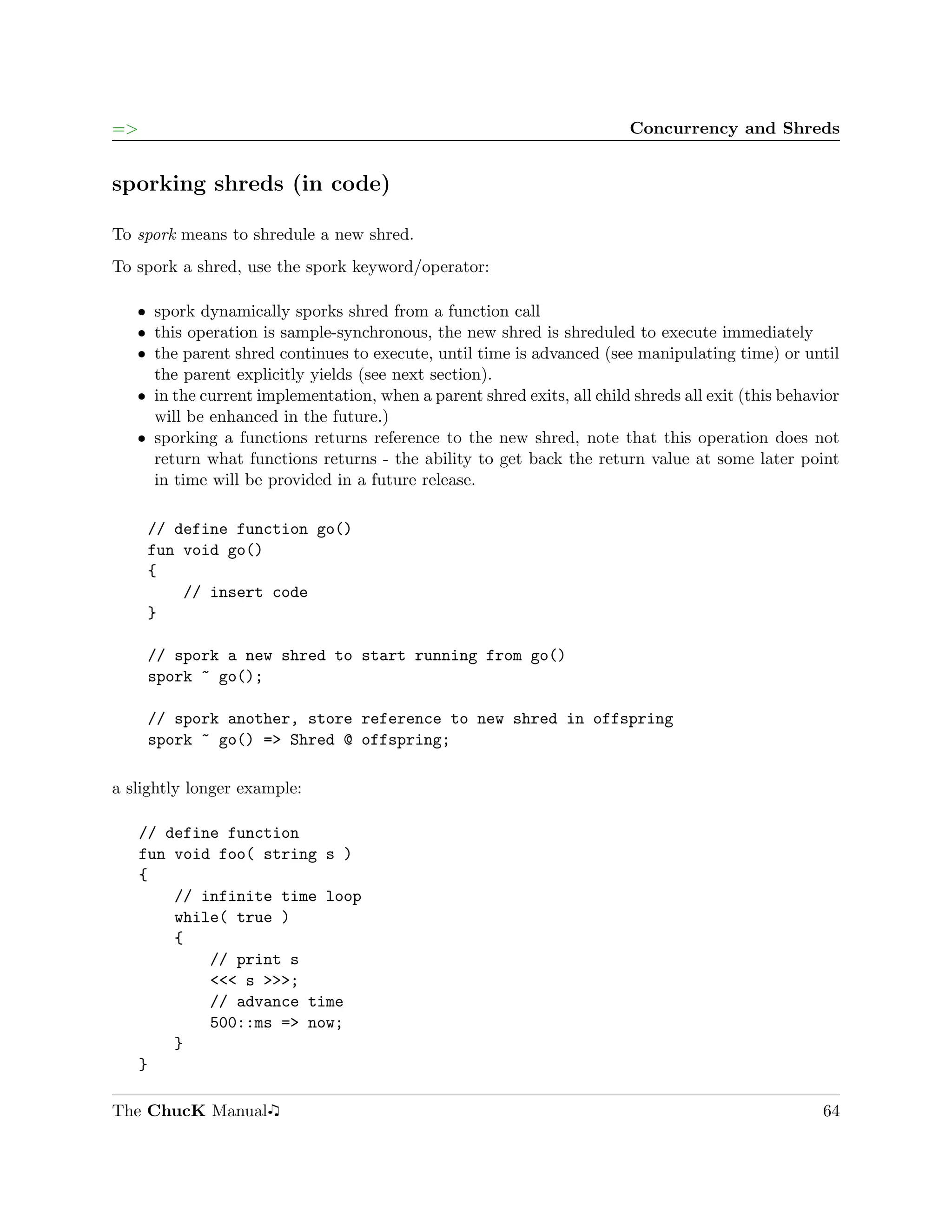 =>                                                                       Concurrency and Shreds


sporking shreds (in code)

To spork means to shredule a new shred.
To spork a shred, use the spork keyword/operator:

   ˆ spork dynamically sporks shred from a function call
   ˆ this operation is sample-synchronous, the new shred is shreduled to execute immediately
   ˆ the parent shred continues to execute, until time is advanced (see manipulating time) or until
     the parent explicitly yields (see next section).
   ˆ in the current implementation, when a parent shred exits, all child shreds all exit (this behavior
     will be enhanced in the future.)
   ˆ sporking a functions returns reference to the new shred, note that this operation does not
     return what functions returns - the ability to get back the return value at some later point
     in time will be provided in a future release.

     // define function go()
     fun void go()
     {
         // insert code
     }

     // spork a new shred to start running from go()
     spork ~ go();

     // spork another, store reference to new shred in offspring
     spork ~ go() => Shred @ offspring;

a slightly longer example:

     // define function
     fun void foo( string s )
     {
         // infinite time loop
         while( true )
         {
             // print s
             <<< s >>>;
             // advance time
             500::ms => now;
         }
     }

The ChucK Manual                                                                                    64
 