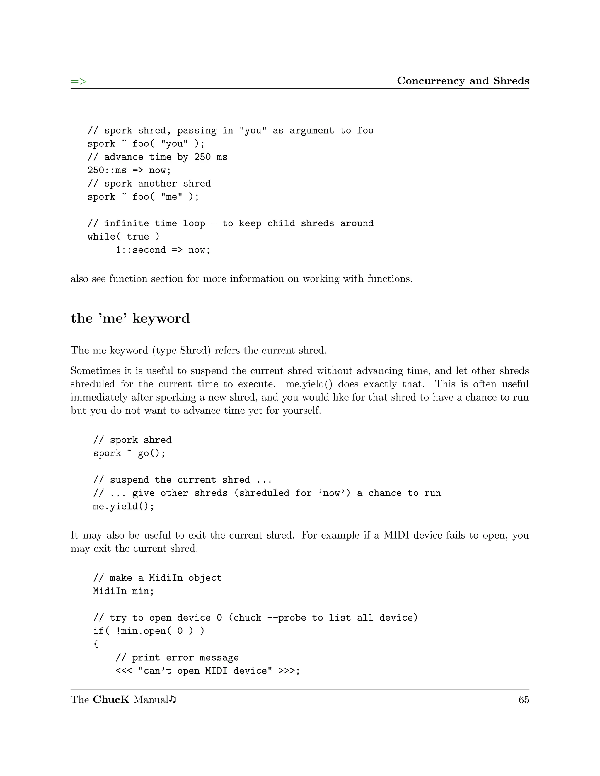 =>                                                                   Concurrency and Shreds



     // spork shred, passing in "you" as argument to foo
     spork ~ foo( "you" );
     // advance time by 250 ms
     250::ms => now;
     // spork another shred
     spork ~ foo( "me" );

     // infinite time loop - to keep child shreds around
     while( true )
          1::second => now;

also see function section for more information on working with functions.


the ’me’ keyword

The me keyword (type Shred) refers the current shred.
Sometimes it is useful to suspend the current shred without advancing time, and let other shreds
shreduled for the current time to execute. me.yield() does exactly that. This is often useful
immediately after sporking a new shred, and you would like for that shred to have a chance to run
but you do not want to advance time yet for yourself.

     // spork shred
     spork ~ go();

     // suspend the current shred ...
     // ... give other shreds (shreduled for ’now’) a chance to run
     me.yield();

It may also be useful to exit the current shred. For example if a MIDI device fails to open, you
may exit the current shred.

     // make a MidiIn object
     MidiIn min;

     // try to open device 0 (chuck --probe to list all device)
     if( !min.open( 0 ) )
     {
         // print error message
         <<< "can’t open MIDI device" >>>;

The ChucK Manual                                                                              65
 