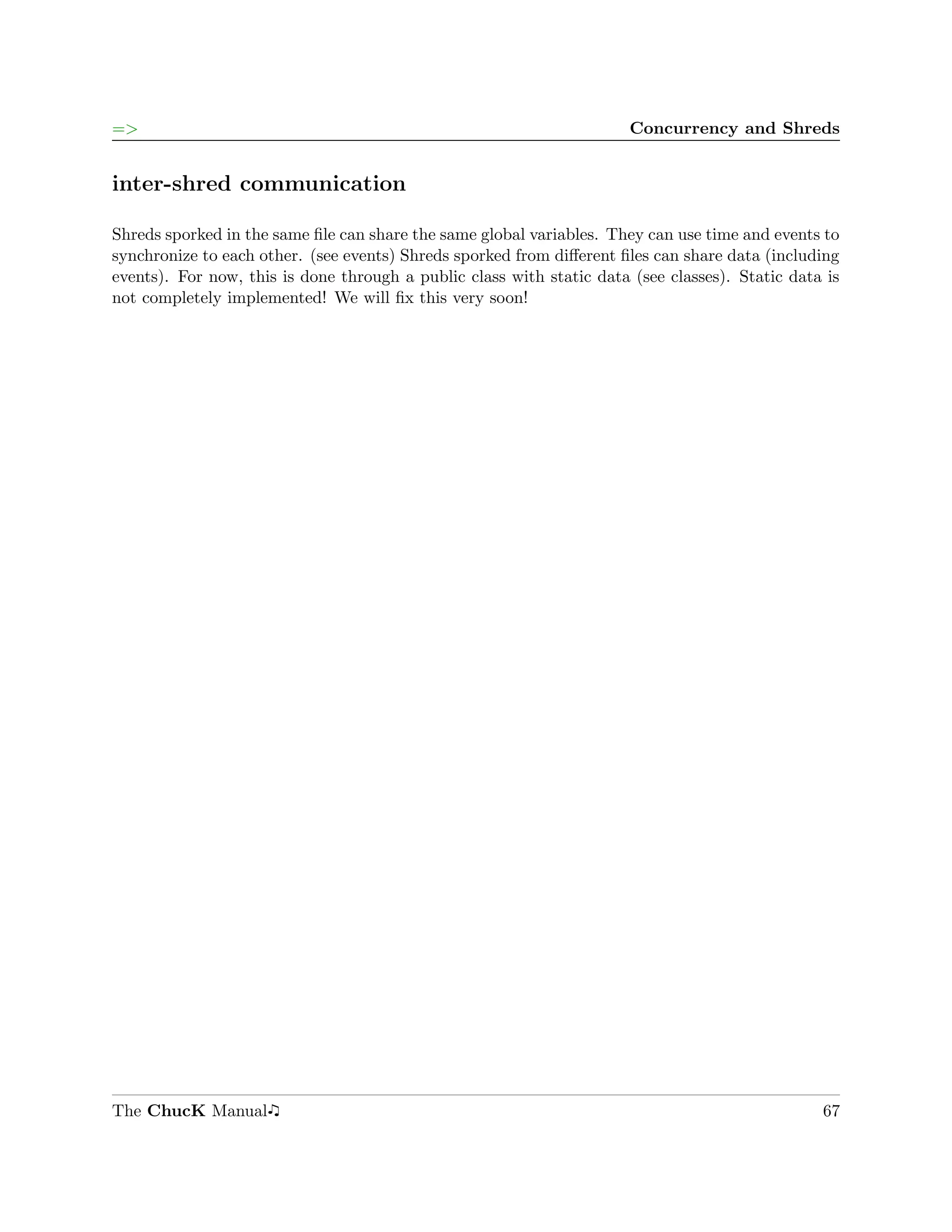 =>                                                                     Concurrency and Shreds


inter-shred communication

Shreds sporked in the same ﬁle can share the same global variables. They can use time and events to
synchronize to each other. (see events) Shreds sporked from diﬀerent ﬁles can share data (including
events). For now, this is done through a public class with static data (see classes). Static data is
not completely implemented! We will ﬁx this very soon!




The ChucK Manual                                                                                 67
 