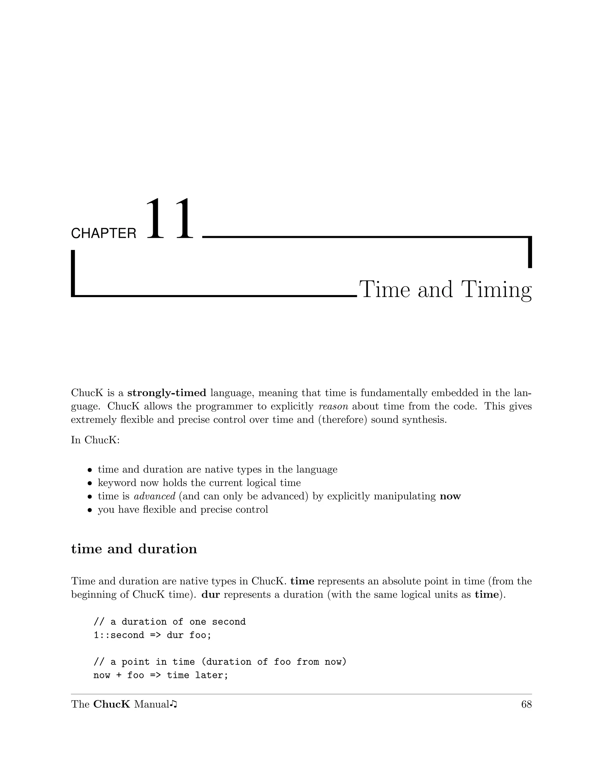 CHAPTER        11
                                                            Time and Timing



ChucK is a strongly-timed language, meaning that time is fundamentally embedded in the lan-
guage. ChucK allows the programmer to explicitly reason about time from the code. This gives
extremely ﬂexible and precise control over time and (therefore) sound synthesis.
In ChucK:

   ˆ   time and duration are native types in the language
   ˆ   keyword now holds the current logical time
   ˆ   time is advanced (and can only be advanced) by explicitly manipulating now
   ˆ   you have ﬂexible and precise control


time and duration

Time and duration are native types in ChucK. time represents an absolute point in time (from the
beginning of ChucK time). dur represents a duration (with the same logical units as time).

       // a duration of one second
       1::second => dur foo;

       // a point in time (duration of foo from now)
       now + foo => time later;

The ChucK Manual                                                                             68
 