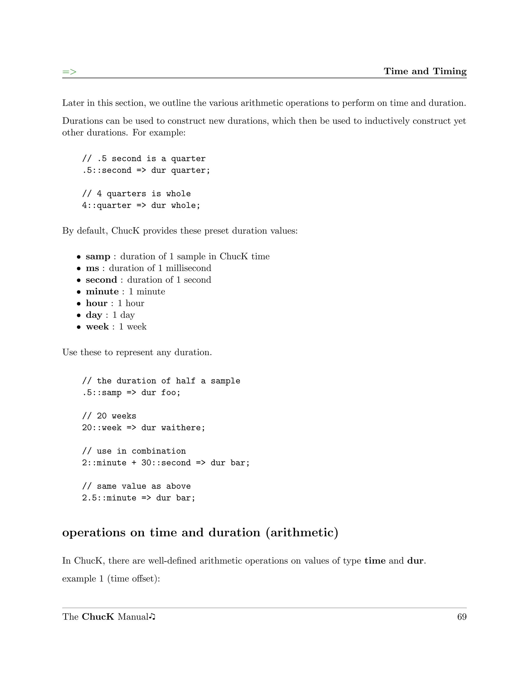 =>                                                                             Time and Timing


Later in this section, we outline the various arithmetic operations to perform on time and duration.
Durations can be used to construct new durations, which then be used to inductively construct yet
other durations. For example:

       // .5 second is a quarter
       .5::second => dur quarter;

       // 4 quarters is whole
       4::quarter => dur whole;

By default, ChucK provides these preset duration values:

   ˆ   samp : duration of 1 sample in ChucK time
   ˆ   ms : duration of 1 millisecond
   ˆ   second : duration of 1 second
   ˆ   minute : 1 minute
   ˆ   hour : 1 hour
   ˆ   day : 1 day
   ˆ   week : 1 week

Use these to represent any duration.

       // the duration of half a sample
       .5::samp => dur foo;

       // 20 weeks
       20::week => dur waithere;

       // use in combination
       2::minute + 30::second => dur bar;

       // same value as above
       2.5::minute => dur bar;


operations on time and duration (arithmetic)

In ChucK, there are well-deﬁned arithmetic operations on values of type time and dur.
example 1 (time oﬀset):



The ChucK Manual                                                                                 69
 
