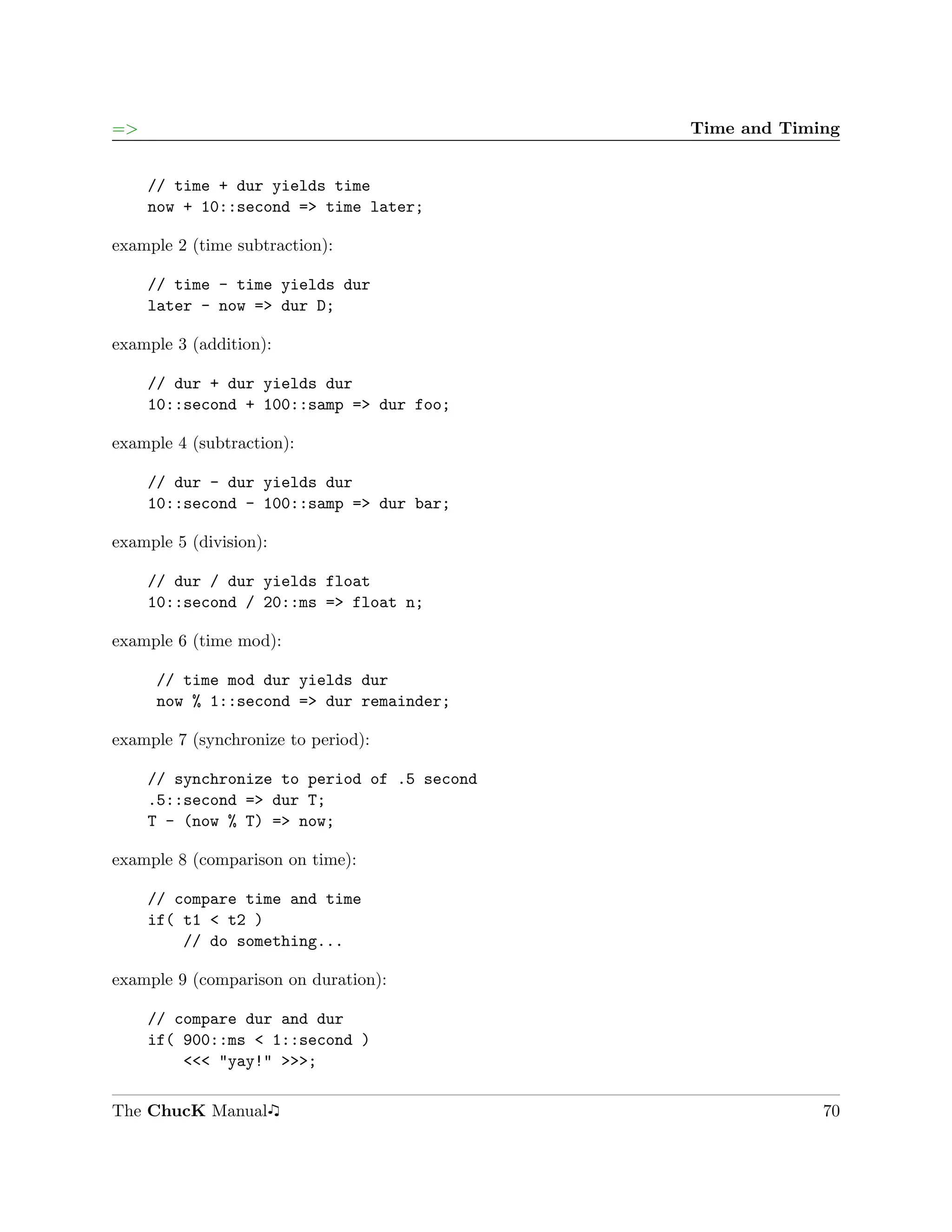 =>                                           Time and Timing


     // time + dur yields time
     now + 10::second => time later;

example 2 (time subtraction):

     // time - time yields dur
     later - now => dur D;

example 3 (addition):

     // dur + dur yields dur
     10::second + 100::samp => dur foo;

example 4 (subtraction):

     // dur - dur yields dur
     10::second - 100::samp => dur bar;

example 5 (division):

     // dur / dur yields float
     10::second / 20::ms => float n;

example 6 (time mod):

      // time mod dur yields dur
      now % 1::second => dur remainder;

example 7 (synchronize to period):

     // synchronize to period of .5 second
     .5::second => dur T;
     T - (now % T) => now;

example 8 (comparison on time):

     // compare time and time
     if( t1 < t2 )
         // do something...

example 9 (comparison on duration):

     // compare dur and dur
     if( 900::ms < 1::second )
         <<< "yay!" >>>;

The ChucK Manual                                          70
 