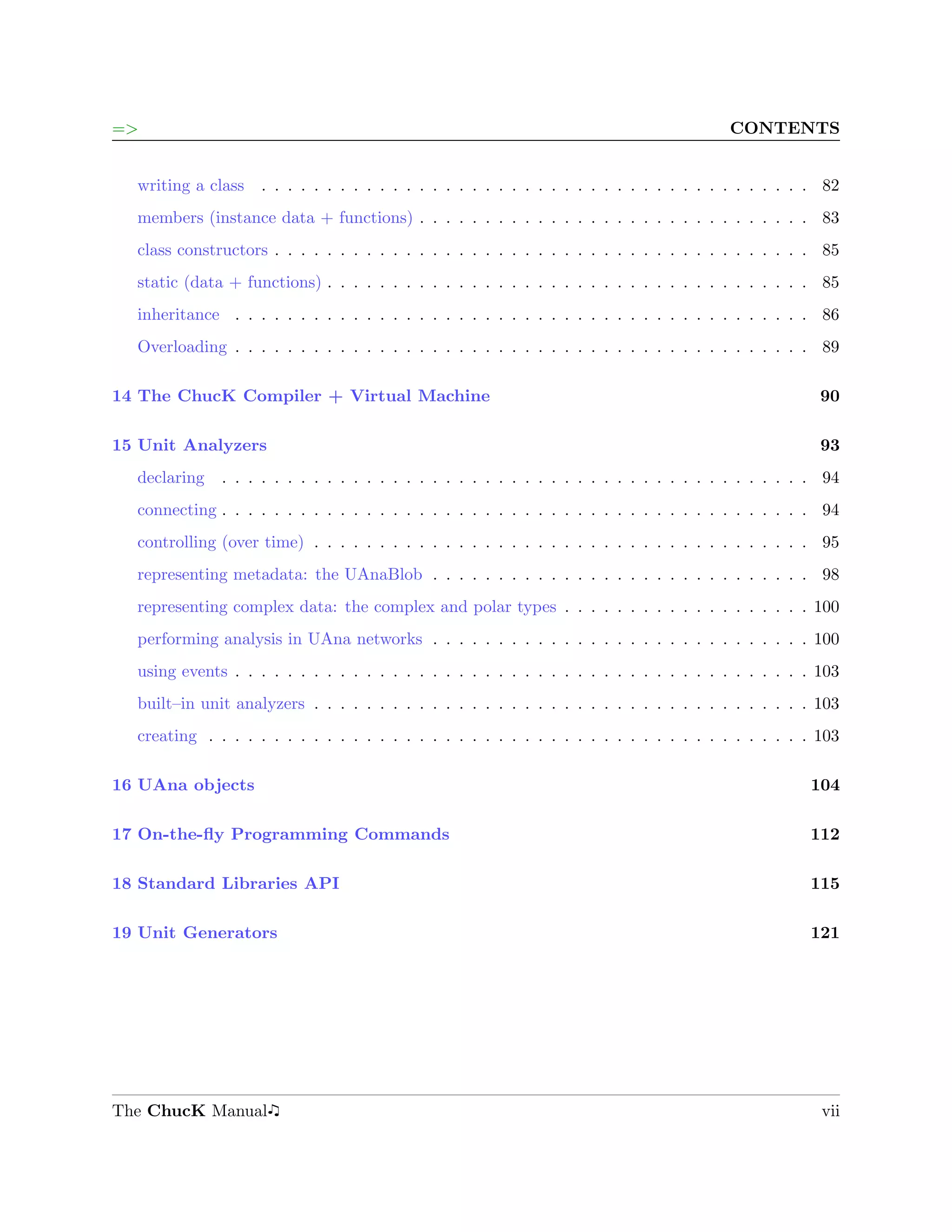 =>                                                                                       CONTENTS


  writing a class   . . . . . . . . . . . . . . . . . . . . . . . . . . . . . . . . . . . . . . . . . . 82
  members (instance data + functions) . . . . . . . . . . . . . . . . . . . . . . . . . . . . . . 83
  class constructors . . . . . . . . . . . . . . . . . . . . . . . . . . . . . . . . . . . . . . . . . 85
  static (data + functions) . . . . . . . . . . . . . . . . . . . . . . . . . . . . . . . . . . . . . 85
  inheritance . . . . . . . . . . . . . . . . . . . . . . . . . . . . . . . . . . . . . . . . . . . . 86
  Overloading . . . . . . . . . . . . . . . . . . . . . . . . . . . . . . . . . . . . . . . . . . . . 89

14 The ChucK Compiler + Virtual Machine                                                                90

15 Unit Analyzers                                                                                      93
  declaring   . . . . . . . . . . . . . . . . . . . . . . . . . . . . . . . . . . . . . . . . . . . . . 94
  connecting . . . . . . . . . . . . . . . . . . . . . . . . . . . . . . . . . . . . . . . . . . . . . 94
  controlling (over time) . . . . . . . . . . . . . . . . . . . . . . . . . . . . . . . . . . . . . . 95
  representing metadata: the UAnaBlob . . . . . . . . . . . . . . . . . . . . . . . . . . . . . 98
  representing complex data: the complex and polar types . . . . . . . . . . . . . . . . . . . 100
  performing analysis in UAna networks . . . . . . . . . . . . . . . . . . . . . . . . . . . . . 100
  using events . . . . . . . . . . . . . . . . . . . . . . . . . . . . . . . . . . . . . . . . . . . . 103
  built–in unit analyzers . . . . . . . . . . . . . . . . . . . . . . . . . . . . . . . . . . . . . . 103
  creating . . . . . . . . . . . . . . . . . . . . . . . . . . . . . . . . . . . . . . . . . . . . . . 103

16 UAna objects                                                                                      104

17 On-the-ﬂy Programming Commands                                                                    112

18 Standard Libraries API                                                                            115

19 Unit Generators                                                                                   121




The ChucK Manual                                                                                       vii
 