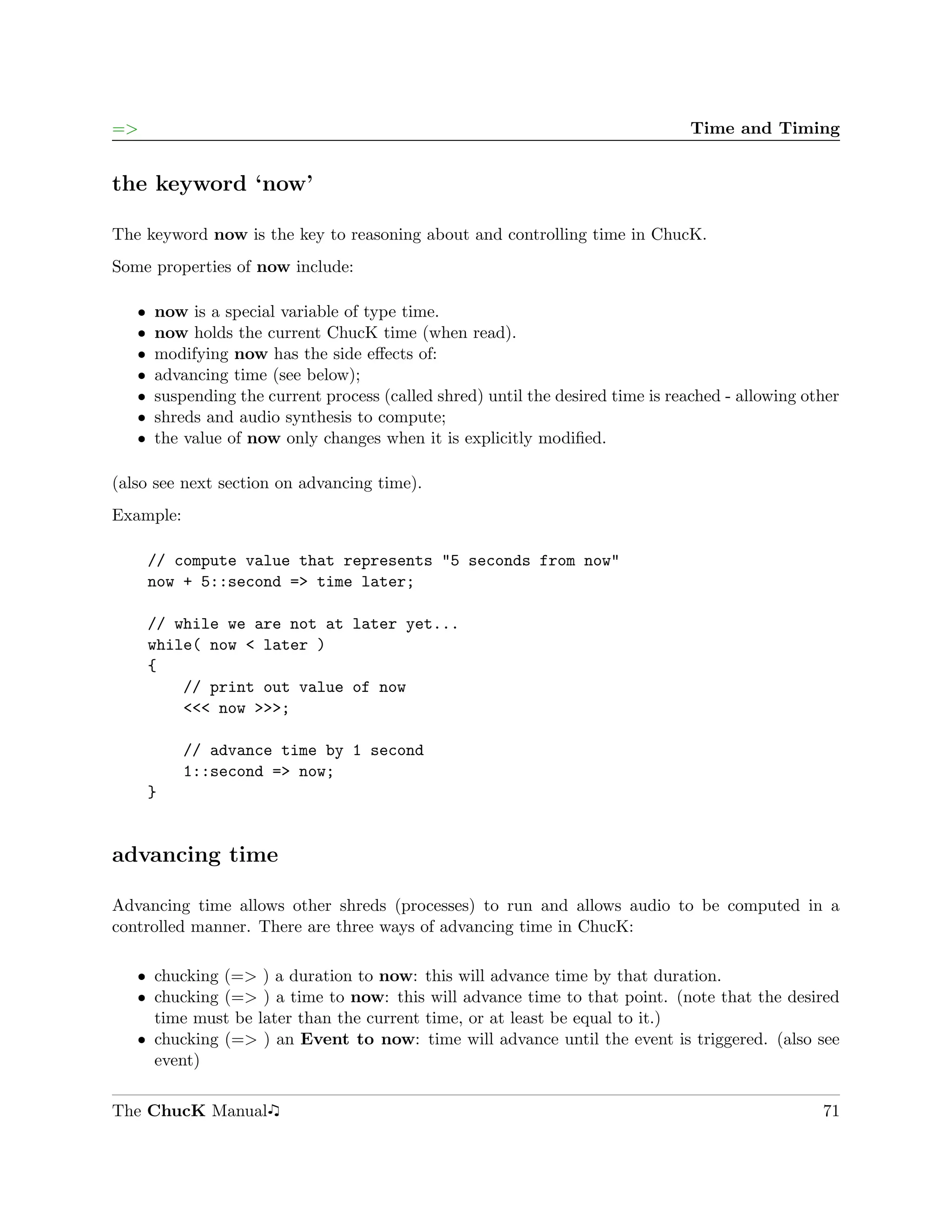 =>                                                                                Time and Timing


the keyword ‘now’

The keyword now is the key to reasoning about and controlling time in ChucK.
Some properties of now include:

   ˆ   now is a special variable of type time.
   ˆ   now holds the current ChucK time (when read).
   ˆ   modifying now has the side eﬀects of:
   ˆ   advancing time (see below);
   ˆ   suspending the current process (called shred) until the desired time is reached - allowing other
   ˆ   shreds and audio synthesis to compute;
   ˆ   the value of now only changes when it is explicitly modiﬁed.

(also see next section on advancing time).
Example:

       // compute value that represents "5 seconds from now"
       now + 5::second => time later;

       // while we are not at later yet...
       while( now < later )
       {
           // print out value of now
           <<< now >>>;

           // advance time by 1 second
           1::second => now;
       }


advancing time

Advancing time allows other shreds (processes) to run and allows audio to be computed in a
controlled manner. There are three ways of advancing time in ChucK:

   ˆ chucking (=> ) a duration to now: this will advance time by that duration.
   ˆ chucking (=> ) a time to now: this will advance time to that point. (note that the desired
     time must be later than the current time, or at least be equal to it.)
   ˆ chucking (=> ) an Event to now: time will advance until the event is triggered. (also see
     event)

The ChucK Manual                                                                                    71
 