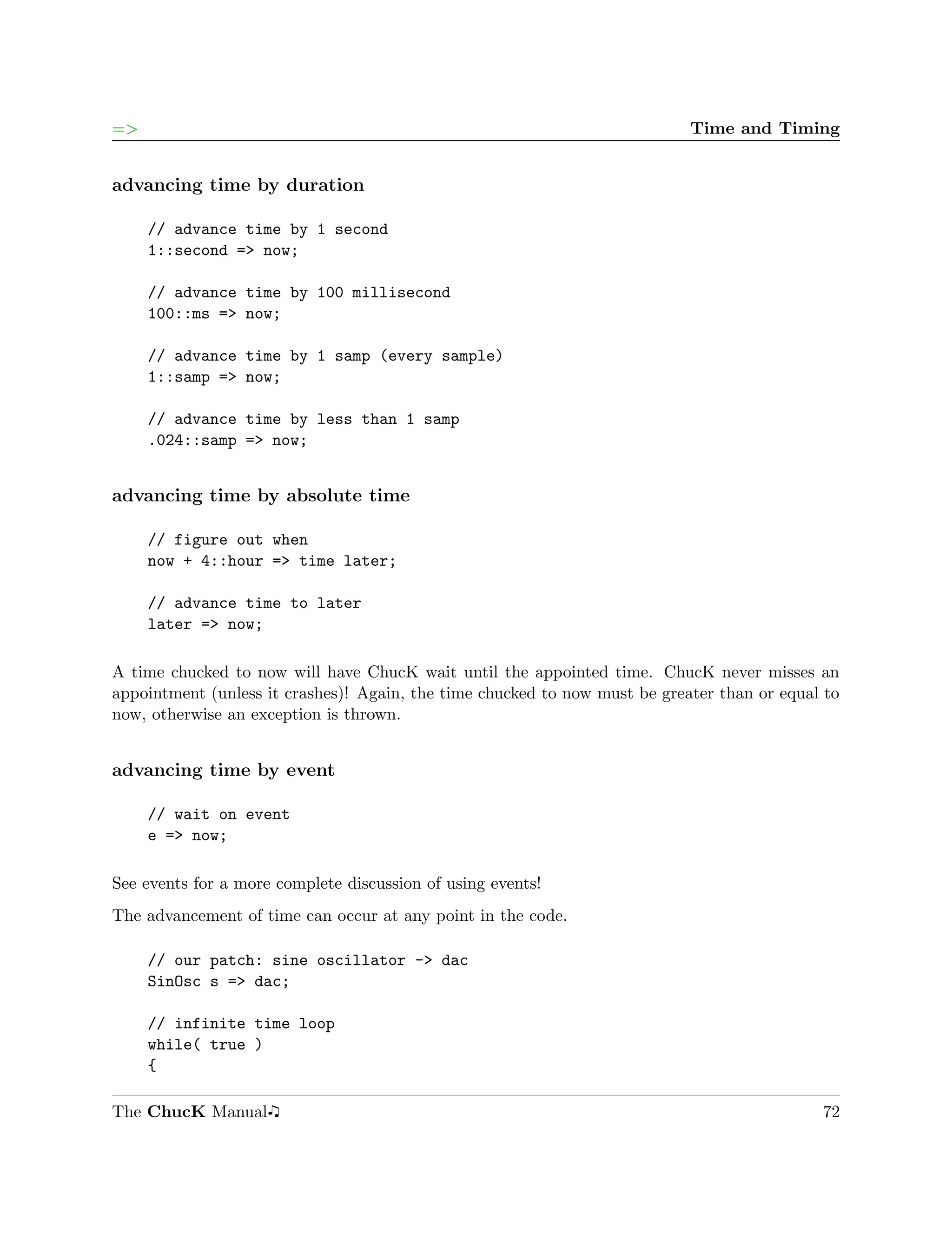 =>                                                                          Time and Timing


advancing time by duration

     // advance time by 1 second
     1::second => now;

     // advance time by 100 millisecond
     100::ms => now;

     // advance time by 1 samp (every sample)
     1::samp => now;

     // advance time by less than 1 samp
     .024::samp => now;


advancing time by absolute time

     // figure out when
     now + 4::hour => time later;

     // advance time to later
     later => now;

A time chucked to now will have ChucK wait until the appointed time. ChucK never misses an
appointment (unless it crashes)! Again, the time chucked to now must be greater than or equal to
now, otherwise an exception is thrown.


advancing time by event

     // wait on event
     e => now;

See events for a more complete discussion of using events!
The advancement of time can occur at any point in the code.

     // our patch: sine oscillator -> dac
     SinOsc s => dac;

     // infinite time loop
     while( true )
     {

The ChucK Manual                                                                             72
 