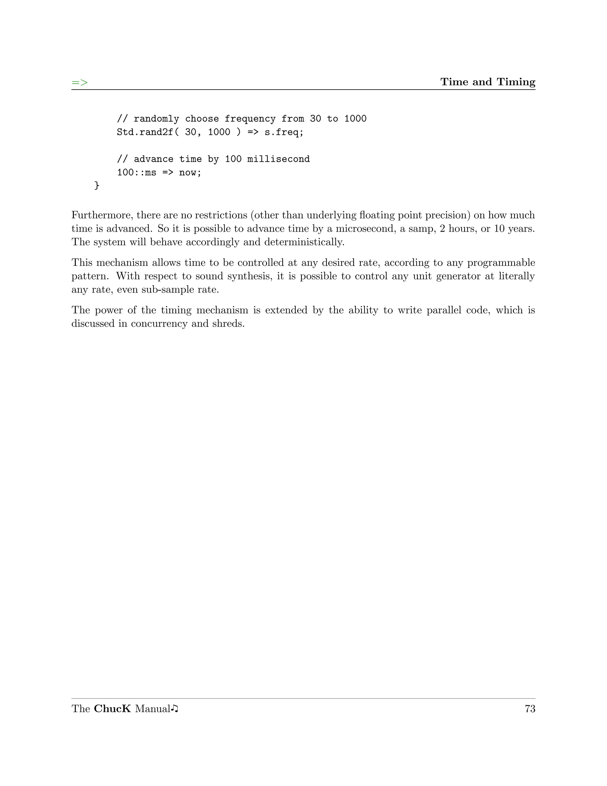 =>                                                                            Time and Timing


         // randomly choose frequency from 30 to 1000
         Std.rand2f( 30, 1000 ) => s.freq;

         // advance time by 100 millisecond
         100::ms => now;
     }

Furthermore, there are no restrictions (other than underlying ﬂoating point precision) on how much
time is advanced. So it is possible to advance time by a microsecond, a samp, 2 hours, or 10 years.
The system will behave accordingly and deterministically.
This mechanism allows time to be controlled at any desired rate, according to any programmable
pattern. With respect to sound synthesis, it is possible to control any unit generator at literally
any rate, even sub-sample rate.
The power of the timing mechanism is extended by the ability to write parallel code, which is
discussed in concurrency and shreds.




The ChucK Manual                                                                                73
 