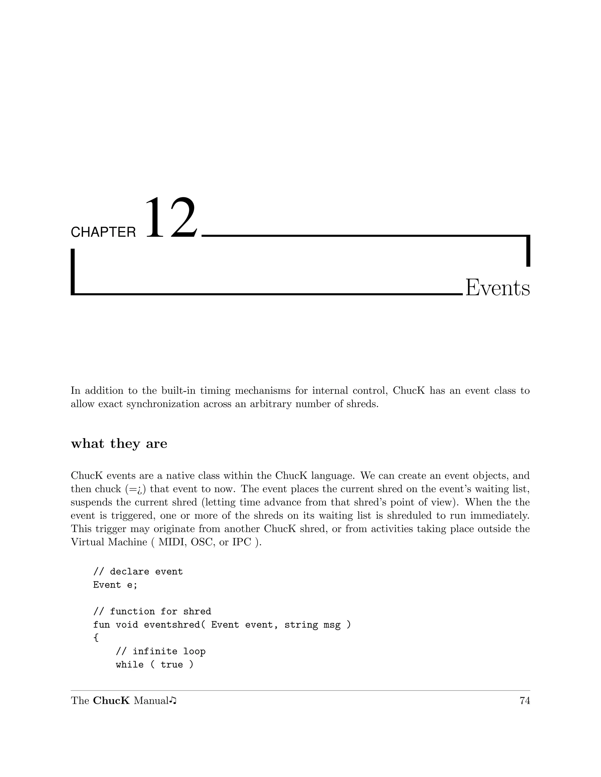 CHAPTER       12
                                                                                    Events



In addition to the built-in timing mechanisms for internal control, ChucK has an event class to
allow exact synchronization across an arbitrary number of shreds.


what they are

ChucK events are a native class within the ChucK language. We can create an event objects, and
then chuck (=¿) that event to now. The event places the current shred on the event’s waiting list,
suspends the current shred (letting time advance from that shred’s point of view). When the the
event is triggered, one or more of the shreds on its waiting list is shreduled to run immediately.
This trigger may originate from another ChucK shred, or from activities taking place outside the
Virtual Machine ( MIDI, OSC, or IPC ).

    // declare event
    Event e;

    // function for shred
    fun void eventshred( Event event, string msg )
    {
        // infinite loop
        while ( true )


The ChucK Manual                                                                               74
 