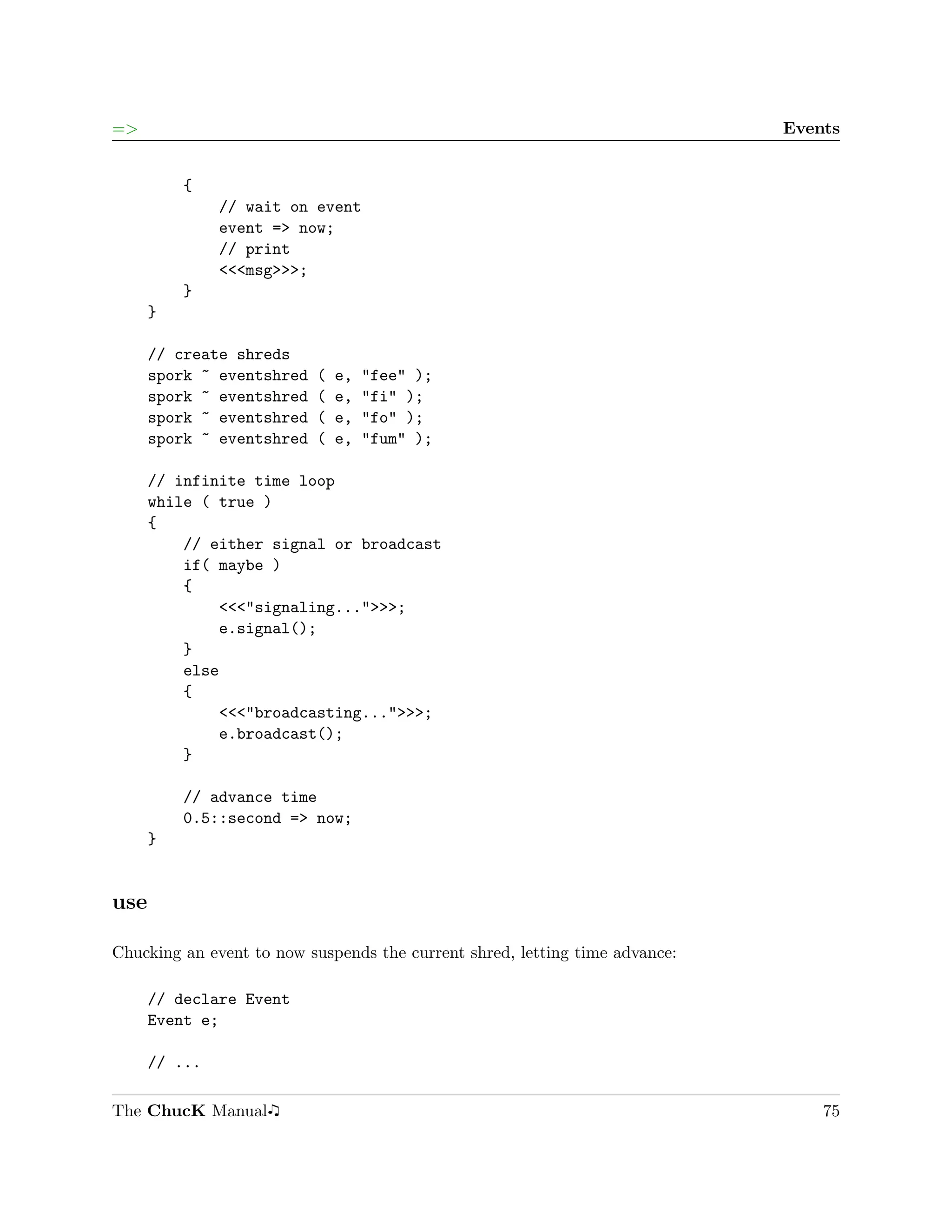 =>                                                                           Events


          {
               // wait on event
               event => now;
               // print
               <<<msg>>>;
          }
      }

      // create shreds
      spork ~ eventshred   (   e,   "fee" );
      spork ~ eventshred   (   e,   "fi" );
      spork ~ eventshred   (   e,   "fo" );
      spork ~ eventshred   (   e,   "fum" );

      // infinite time loop
      while ( true )
      {
          // either signal or broadcast
          if( maybe )
          {
              <<<"signaling...">>>;
              e.signal();
          }
          else
          {
              <<<"broadcasting...">>>;
              e.broadcast();
          }

          // advance time
          0.5::second => now;
      }


use

Chucking an event to now suspends the current shred, letting time advance:

      // declare Event
      Event e;

      // ...

The ChucK Manual                                                                 75
 