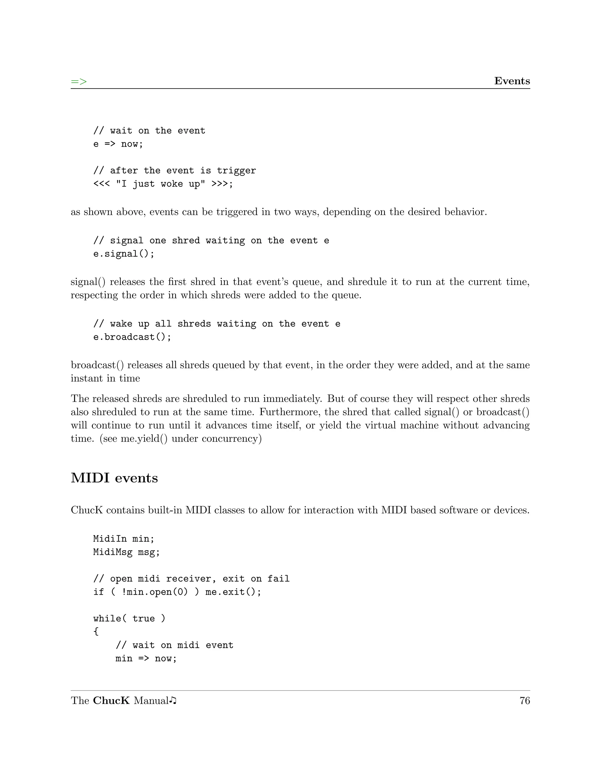 =>                                                                                         Events



     // wait on the event
     e => now;

     // after the event is trigger
     <<< "I just woke up" >>>;

as shown above, events can be triggered in two ways, depending on the desired behavior.

     // signal one shred waiting on the event e
     e.signal();

signal() releases the ﬁrst shred in that event’s queue, and shredule it to run at the current time,
respecting the order in which shreds were added to the queue.

     // wake up all shreds waiting on the event e
     e.broadcast();

broadcast() releases all shreds queued by that event, in the order they were added, and at the same
instant in time
The released shreds are shreduled to run immediately. But of course they will respect other shreds
also shreduled to run at the same time. Furthermore, the shred that called signal() or broadcast()
will continue to run until it advances time itself, or yield the virtual machine without advancing
time. (see me.yield() under concurrency)


MIDI events

ChucK contains built-in MIDI classes to allow for interaction with MIDI based software or devices.

     MidiIn min;
     MidiMsg msg;

     // open midi receiver, exit on fail
     if ( !min.open(0) ) me.exit();

     while( true )
     {
         // wait on midi event
         min => now;


The ChucK Manual                                                                                76
 