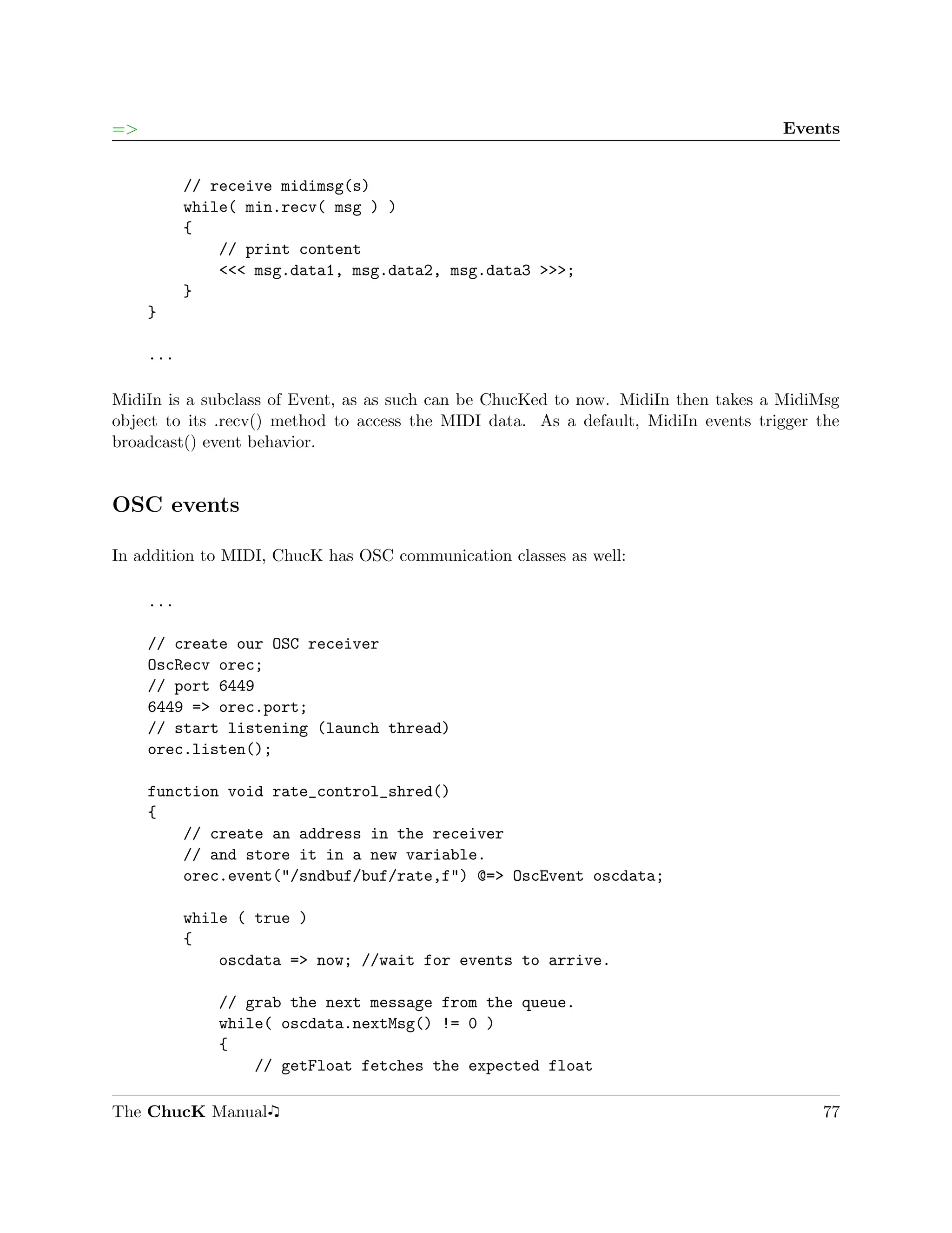 =>                                                                                   Events


           // receive midimsg(s)
           while( min.recv( msg ) )
           {
               // print content
               <<< msg.data1, msg.data2, msg.data3 >>>;
           }
     }

     ...

MidiIn is a subclass of Event, as as such can be ChucKed to now. MidiIn then takes a MidiMsg
object to its .recv() method to access the MIDI data. As a default, MidiIn events trigger the
broadcast() event behavior.


OSC events

In addition to MIDI, ChucK has OSC communication classes as well:

     ...

     // create our OSC receiver
     OscRecv orec;
     // port 6449
     6449 => orec.port;
     // start listening (launch thread)
     orec.listen();

     function void rate_control_shred()
     {
         // create an address in the receiver
         // and store it in a new variable.
         orec.event("/sndbuf/buf/rate,f") @=> OscEvent oscdata;

           while ( true )
           {
               oscdata => now; //wait for events to arrive.

              // grab the next message from the queue.
              while( oscdata.nextMsg() != 0 )
              {
                  // getFloat fetches the expected float

The ChucK Manual                                                                          77
 