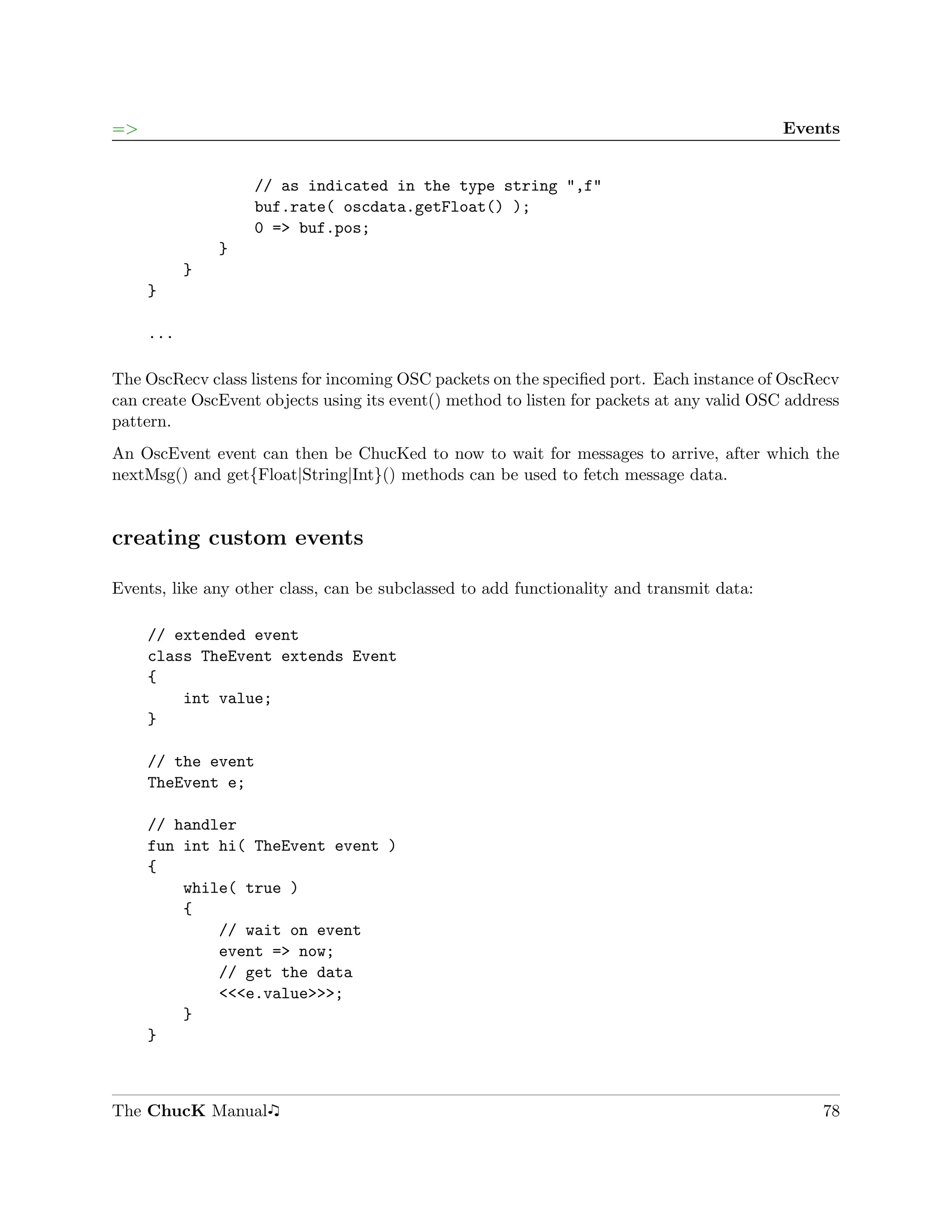 =>                                                                                         Events


                   // as indicated in the type string ",f"
                   buf.rate( oscdata.getFloat() );
                   0 => buf.pos;
               }
           }
     }

     ...

The OscRecv class listens for incoming OSC packets on the speciﬁed port. Each instance of OscRecv
can create OscEvent objects using its event() method to listen for packets at any valid OSC address
pattern.
An OscEvent event can then be ChucKed to now to wait for messages to arrive, after which the
nextMsg() and get{Float|String|Int}() methods can be used to fetch message data.


creating custom events

Events, like any other class, can be subclassed to add functionality and transmit data:

     // extended event
     class TheEvent extends Event
     {
         int value;
     }

     // the event
     TheEvent e;

     // handler
     fun int hi( TheEvent event )
     {
         while( true )
         {
             // wait on event
             event => now;
             // get the data
             <<<e.value>>>;
         }
     }



The ChucK Manual                                                                                78
 