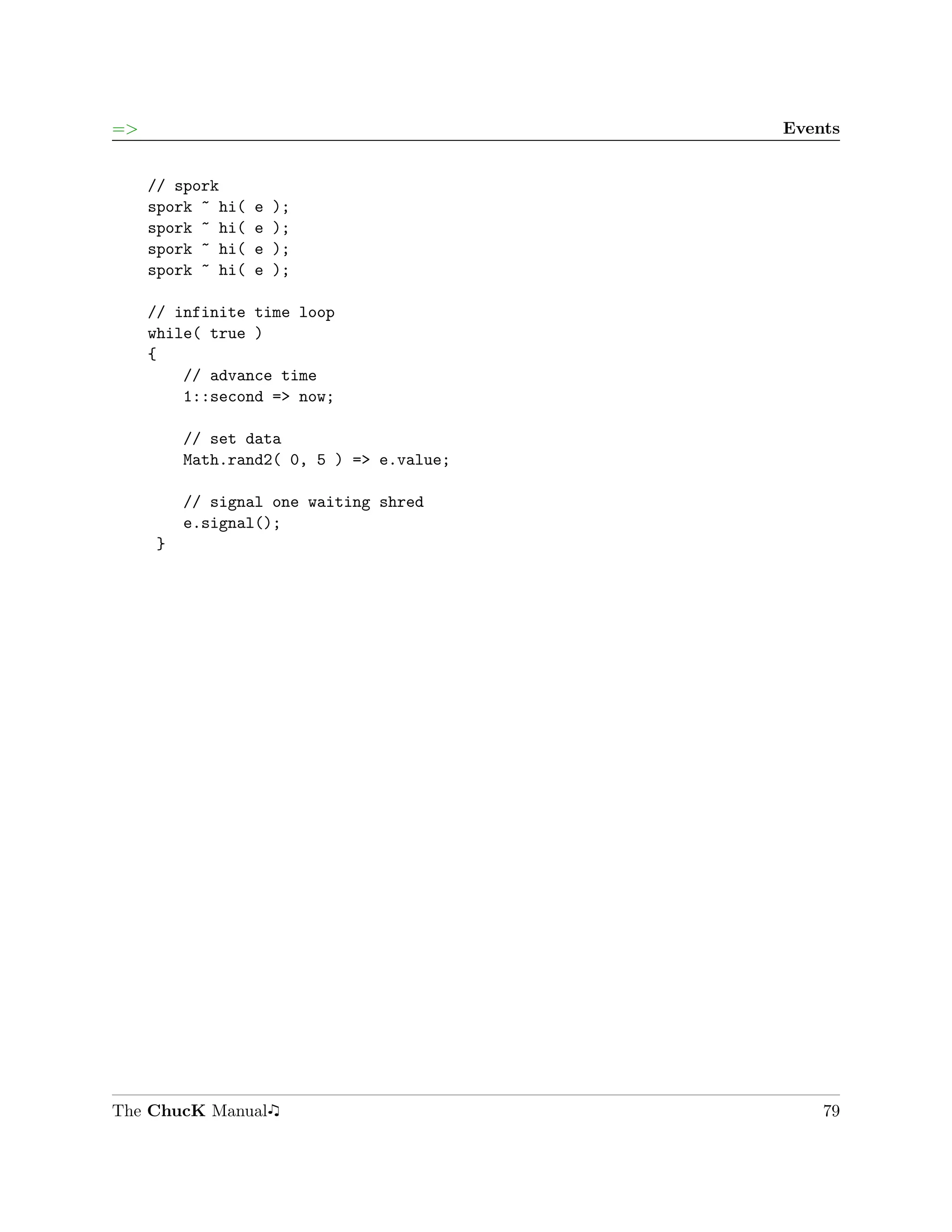 =>                                        Events


     // spork
     spork ~ hi(   e   );
     spork ~ hi(   e   );
     spork ~ hi(   e   );
     spork ~ hi(   e   );

     // infinite time loop
     while( true )
     {
         // advance time
         1::second => now;

         // set data
         Math.rand2( 0, 5 ) => e.value;

         // signal one waiting shred
         e.signal();
     }




The ChucK Manual                              79
 