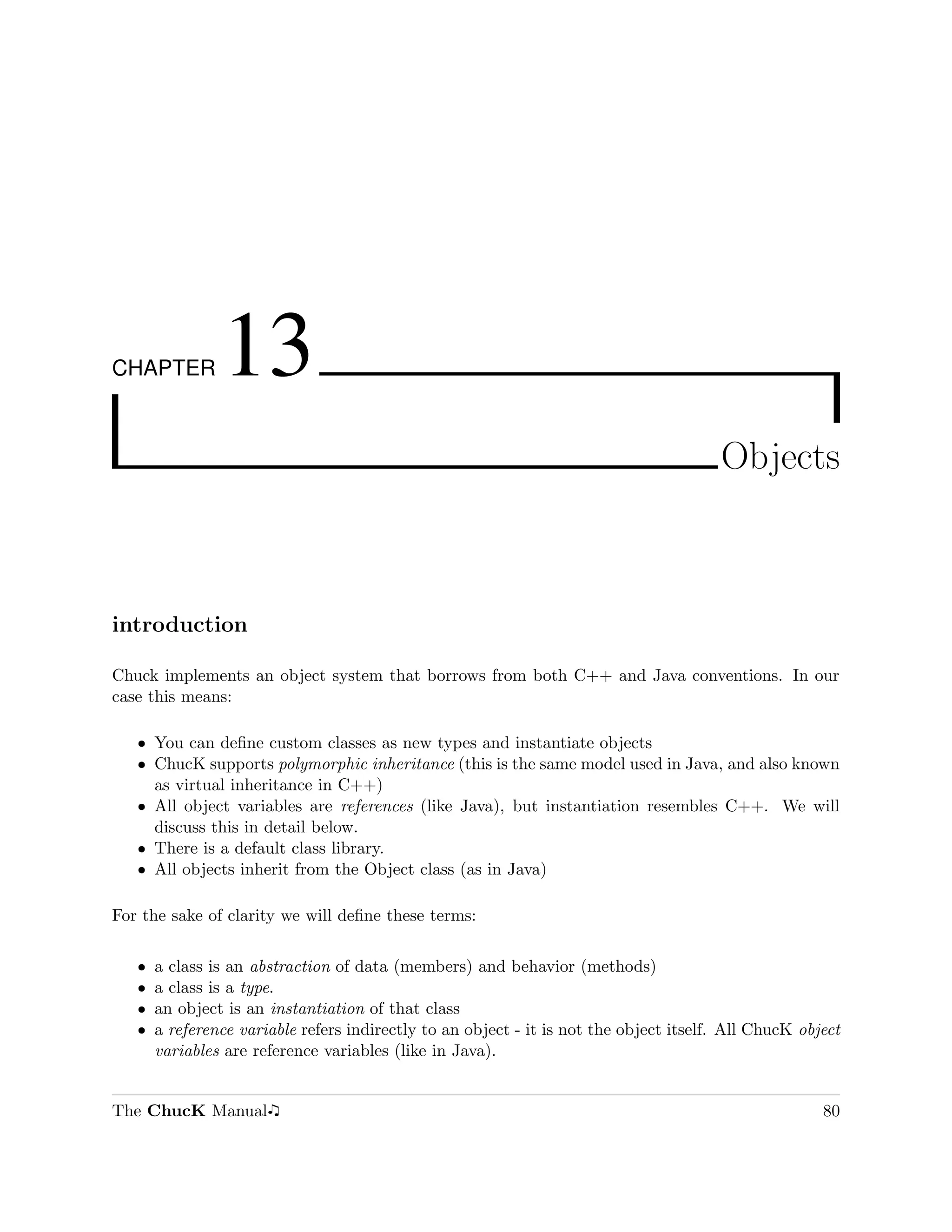 CHAPTER         13
                                                                                        Objects



introduction

Chuck implements an object system that borrows from both C++ and Java conventions. In our
case this means:

   ˆ You can deﬁne custom classes as new types and instantiate objects
   ˆ ChucK supports polymorphic inheritance (this is the same model used in Java, and also known
     as virtual inheritance in C++)
   ˆ All object variables are references (like Java), but instantiation resembles C++. We will
     discuss this in detail below.
   ˆ There is a default class library.
   ˆ All objects inherit from the Object class (as in Java)

For the sake of clarity we will deﬁne these terms:

   ˆ   a class is an abstraction of data (members) and behavior (methods)
   ˆ   a class is a type.
   ˆ   an object is an instantiation of that class
   ˆ   a reference variable refers indirectly to an object - it is not the object itself. All ChucK object
       variables are reference variables (like in Java).


The ChucK Manual                                                                                       80
 