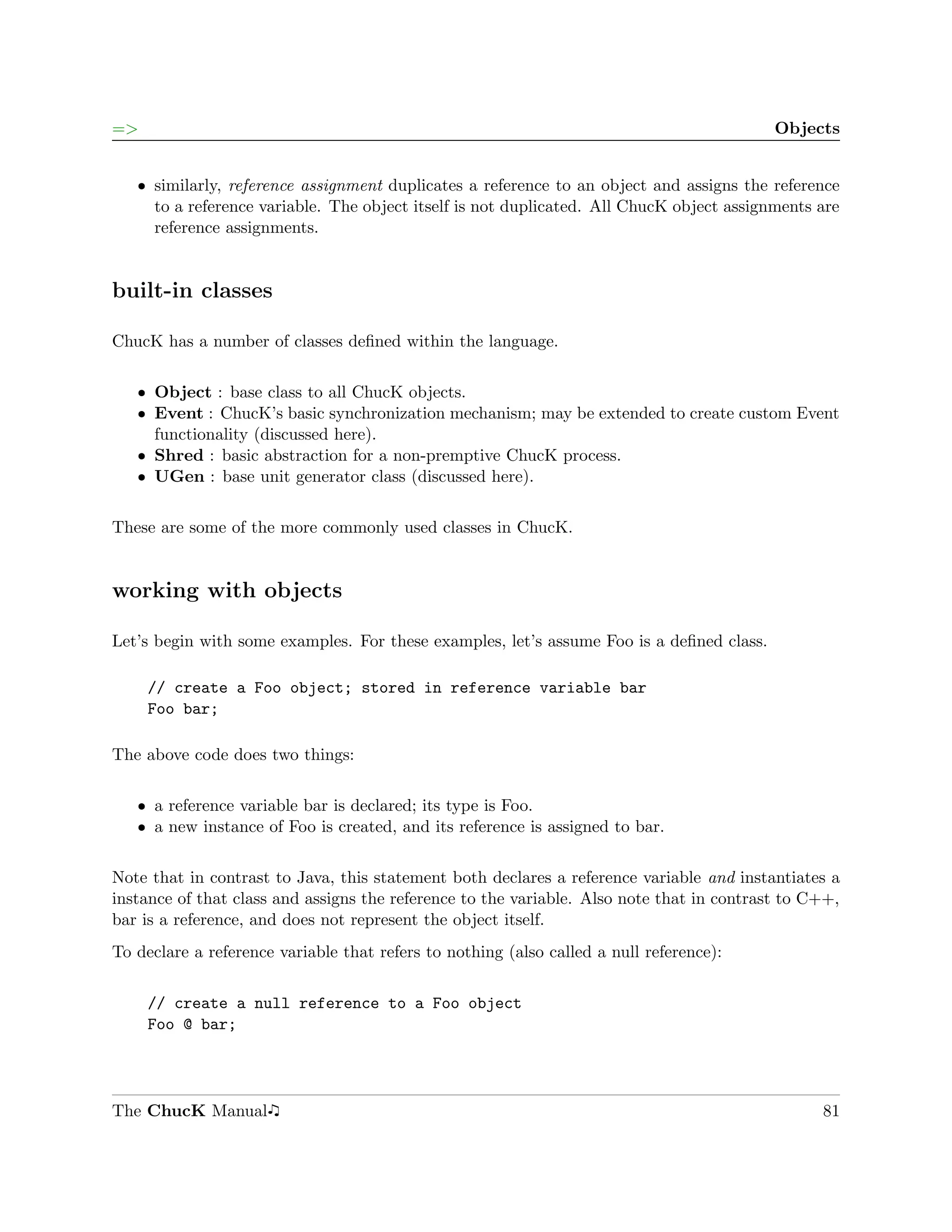 =>                                                                                         Objects


   ˆ similarly, reference assignment duplicates a reference to an object and assigns the reference
     to a reference variable. The object itself is not duplicated. All ChucK object assignments are
     reference assignments.


built-in classes

ChucK has a number of classes deﬁned within the language.

   ˆ Object : base class to all ChucK objects.
   ˆ Event : ChucK’s basic synchronization mechanism; may be extended to create custom Event
     functionality (discussed here).
   ˆ Shred : basic abstraction for a non-premptive ChucK process.
   ˆ UGen : base unit generator class (discussed here).


These are some of the more commonly used classes in ChucK.


working with objects

Let’s begin with some examples. For these examples, let’s assume Foo is a deﬁned class.

     // create a Foo object; stored in reference variable bar
     Foo bar;

The above code does two things:

   ˆ a reference variable bar is declared; its type is Foo.
   ˆ a new instance of Foo is created, and its reference is assigned to bar.


Note that in contrast to Java, this statement both declares a reference variable and instantiates a
instance of that class and assigns the reference to the variable. Also note that in contrast to C++,
bar is a reference, and does not represent the object itself.
To declare a reference variable that refers to nothing (also called a null reference):

     // create a null reference to a Foo object
     Foo @ bar;




The ChucK Manual                                                                                 81
 
