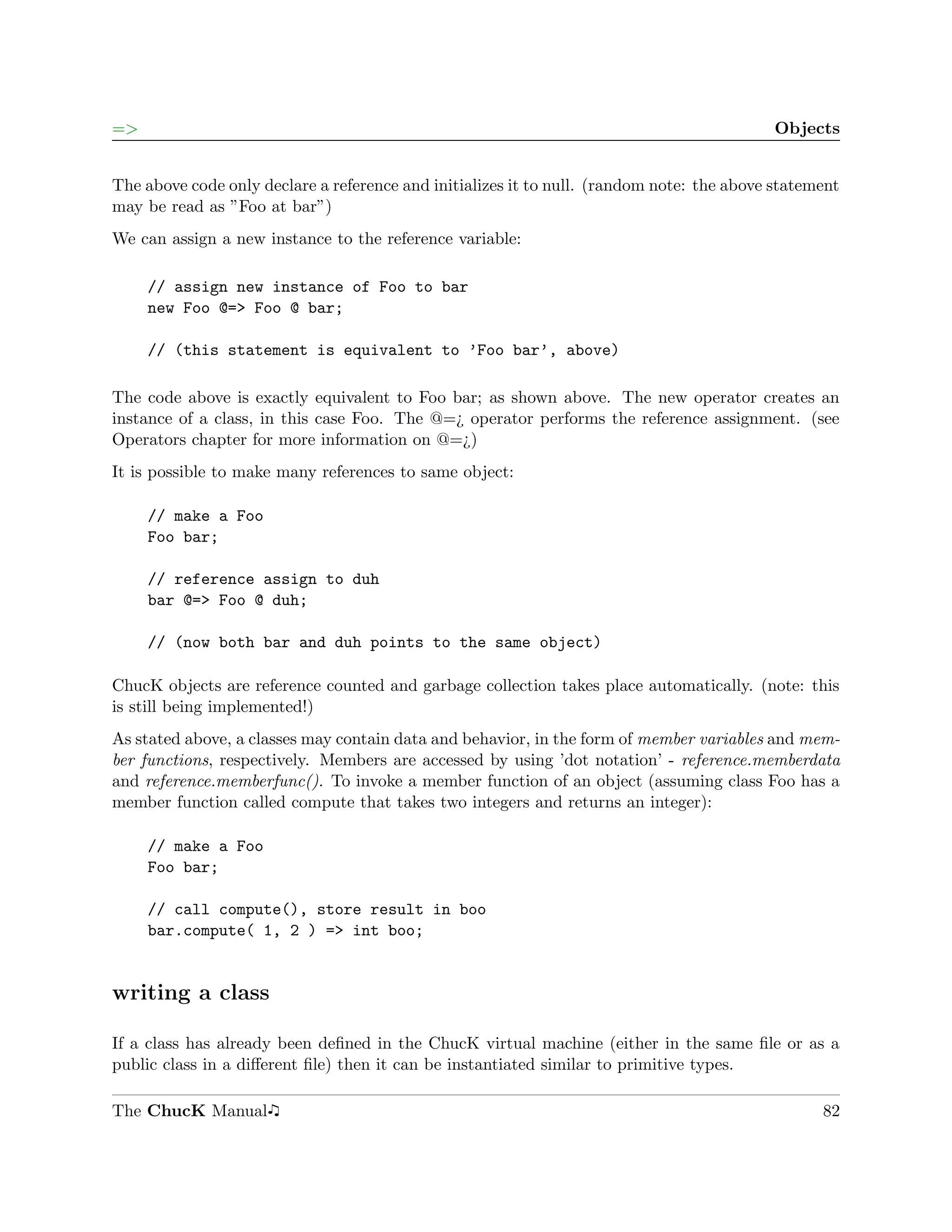 =>                                                                                         Objects


The above code only declare a reference and initializes it to null. (random note: the above statement
may be read as ”Foo at bar”)
We can assign a new instance to the reference variable:

     // assign new instance of Foo to bar
     new Foo @=> Foo @ bar;

     // (this statement is equivalent to ’Foo bar’, above)

The code above is exactly equivalent to Foo bar; as shown above. The new operator creates an
instance of a class, in this case Foo. The @=¿ operator performs the reference assignment. (see
Operators chapter for more information on @=¿)
It is possible to make many references to same object:

     // make a Foo
     Foo bar;

     // reference assign to duh
     bar @=> Foo @ duh;

     // (now both bar and duh points to the same object)

ChucK objects are reference counted and garbage collection takes place automatically. (note: this
is still being implemented!)
As stated above, a classes may contain data and behavior, in the form of member variables and mem-
ber functions, respectively. Members are accessed by using ’dot notation’ - reference.memberdata
and reference.memberfunc(). To invoke a member function of an object (assuming class Foo has a
member function called compute that takes two integers and returns an integer):

     // make a Foo
     Foo bar;

     // call compute(), store result in boo
     bar.compute( 1, 2 ) => int boo;


writing a class

If a class has already been deﬁned in the ChucK virtual machine (either in the same ﬁle or as a
public class in a diﬀerent ﬁle) then it can be instantiated similar to primitive types.

The ChucK Manual                                                                                  82
 