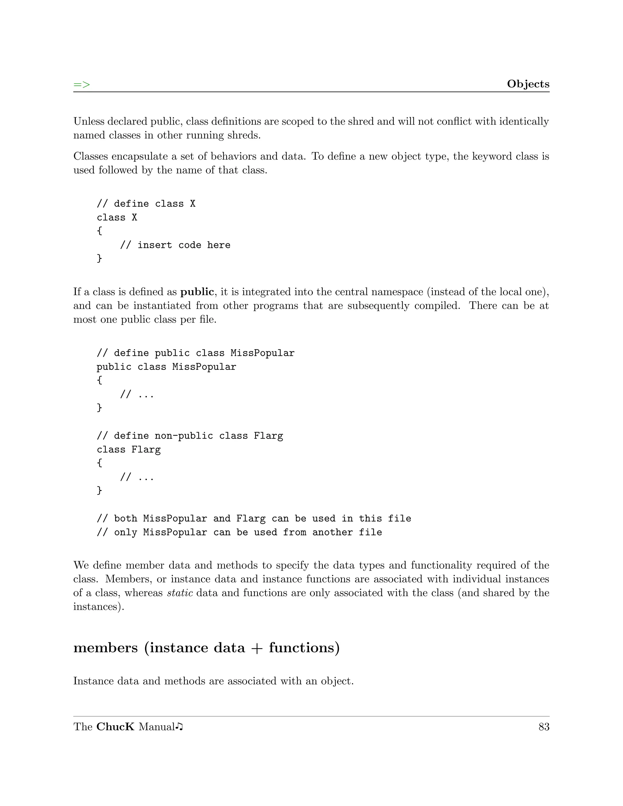 =>                                                                                           Objects


Unless declared public, class deﬁnitions are scoped to the shred and will not conﬂict with identically
named classes in other running shreds.
Classes encapsulate a set of behaviors and data. To deﬁne a new object type, the keyword class is
used followed by the name of that class.

     // define class X
     class X
     {
         // insert code here
     }

If a class is deﬁned as public, it is integrated into the central namespace (instead of the local one),
and can be instantiated from other programs that are subsequently compiled. There can be at
most one public class per ﬁle.

     // define public class MissPopular
     public class MissPopular
     {
         // ...
     }

     // define non-public class Flarg
     class Flarg
     {
         // ...
     }

     // both MissPopular and Flarg can be used in this file
     // only MissPopular can be used from another file

We deﬁne member data and methods to specify the data types and functionality required of the
class. Members, or instance data and instance functions are associated with individual instances
of a class, whereas static data and functions are only associated with the class (and shared by the
instances).


members (instance data + functions)

Instance data and methods are associated with an object.



The ChucK Manual                                                                                    83
 